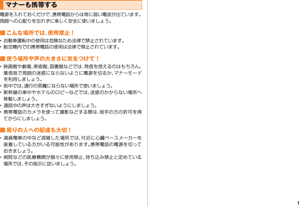 1マナーも携帯する電源を入れておくだけで、携帯電話からは常に弱い電波が出ています。周囲への心配りを忘れずに楽しく安全に使いましょう。■ こんな場所では、使用禁止！• 自動車運転中の使用は危険なため法律で禁止されています。• 航空機内での携帯電話の使用は法律で禁止されています。■ 使う場所や声の大きさに気をつけて！• 映画館や劇場、美術館、図書館などでは、発信を控えるのはもちろん、着信音で周囲の迷惑にならないように電源を切るか、マナーモードを利用しましょう。• 街中では、通行の邪魔にならない場所で使いましょう。• 新幹線の車中やホテルのロビーなどでは、迷惑のかからない場所へ移動しましょう。• 通話中の声は大きすぎないようにしましょう。• 携帯電話のカメラを使って撮影などする際は、相手の方の許可を得てからにしましょう。■ 周りの人への配慮も大切！• 満員電車の中など混雑した場所では、付近に心臓ペースメーカーを装着している方がいる可能性があります。携帯電話の電源を切っておきましょう。• 病院などの医療機関が個々に使用禁止、持ち込み禁止と定めている場所では、その指示に従いましょう。