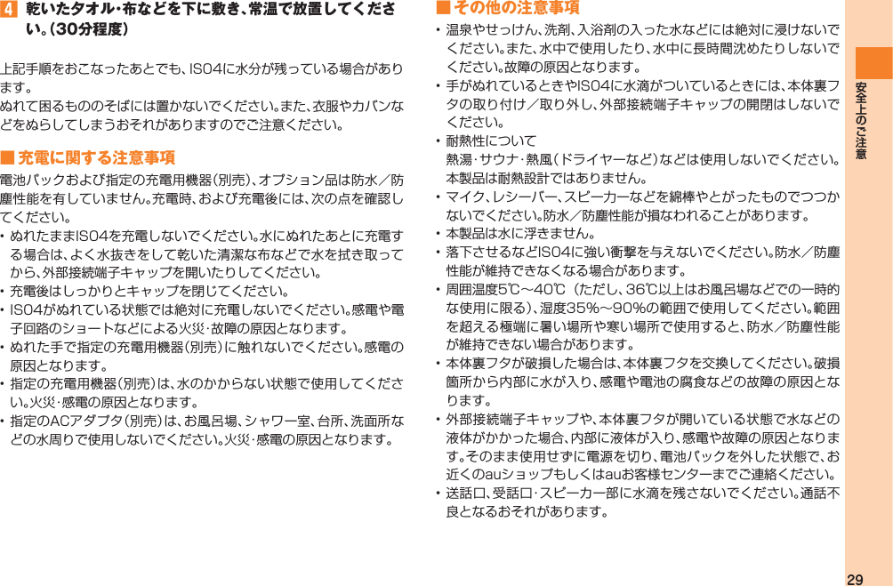 29󱈦  乾いた夕オル・布などを下に敷き、常温で放置してください。（30分程度）上記手順をおこなったあとでも、IS04に水分が残っている場合があります。ぬれて困るもののそばには置かないでください。また、衣服やカバンなどをぬらしてしまうおそれがありますのでご注意ください。■ 充電に関する注意事項電池パックおよび指定の充電用機器（別売）、オプション品は防水／防塵性能を有していません。充電時、および充電後には、次の点を確認してください。• ぬれたままIS04を充電しないでください。水にぬれたあとに充電する場合は、よく水抜きをして乾いた清潔な布などで水を拭き取ってから、外部接続端子キャップを開いたりしてください。• 充電後はしっかりとキャップを閉じてください。• IS04がぬれている状態では絶対に充電しないでください。感電や電子回路のショートなどによる火災・故障の原因となります。• ぬれた手で指定の充電用機器（別売）に触れないでください。感電の原因となります。• 指定の充電用機器（別売）は、水のかからない状態で使用してください。火災・感電の原因となります。• 指定のACアダプタ（別売）は、お風呂場、シャワー室、台所、洗面所などの水周りで使用しないでください。火災・感電の原因となります。■ その他の注意事項• 温泉やせっけん、洗剤、入浴剤の入った水などには絶対に浸けないでください。また、水中で使用したり、水中に長時間沈めたりしないでください。故障の原因となります。• 手がぬれているときやIS04に水滴がついているときには、本体裏フタの取り付け／取り外し、外部接続端子キャップの開閉はしないでください。• 耐熱性について  熱 湯・サ ウ ナ・ 熱 風（ドライヤーなど）などは使用しないでください。本製品は耐熱設計ではありません。• マイク、レシーバー、スピー力ーなどを綿棒やとがったものでつつかないでください。防水／防塵性能が損なわれることがあります。• 本製品は水に浮きません。• 落下させるなどIS04に強い衝撃を与えないでください。防水／防塵性能が維持できなくなる場合があります。• 周囲温度5℃∼40℃（ただし、36℃以上はお風呂場などでの一時的な使用に限る）、湿度35％∼90％の範囲で使用してください。範囲を超える極端に暑い場所や寒い場所で使用すると、防水／防塵性能が維持できない場合があります。• 本体裏フタが破損した場合は、本体裏フタを交換してください。破損箇所から内部に水が入り、感電や電池の腐食などの故障の原因となります。• 外部接続端子キャップや、本体裏フタが開いている状態で水などの液体がかかった場合、内部に液体が入り、感電や故障の原因となります。そのまま使用せずに電源を切り、電池パックを外した状態で、お近くのauショップもしくはauお客様センターまでご連絡ください。• 送話口、受話口・スピーカー部に水滴を残さないでください。通話不良となるおそれがあります。