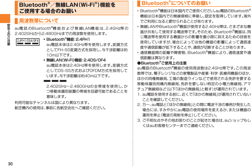 30Bluetooth®／無線LAN（Wi-Fi®）機能を ご使用する場合のお願い周波数帯についてau電 話 のBluetooth®機能および無線LAN機能は、2.4GHz帯 の2.402GHzから2.480GHzまでの周波数を使用します。• Bluetooth®機能：2.4FH1  au電話本体は2.4GHz帯を使用します。変調方式としてFH‒SS変調方式を採用し、与干渉距離は約10m以下です。• 無線LAN（Wi-Fi）機能：2.4DS/OF4  au電話本体は2.4GHz帯を使用します。変調方式としてDS‒SS方式およびOFDM方式を採用しています。与干渉距離は約40m以下です。■ ■ ■  2.402GHz∼2.480GHzの全帯域を使用し、かつ移動体識別装置の帯域を回避可能であることを意味します。利用可能なチャンネルは国により異なります。航空機内の使用は、事前に各航空会社へご確認ください。Bluetooth®についてのお願い• Bluetooth®機能は日本国内でご使用ください。au電話のBluetooth®機能は日本国内での無線規格に準拠し、認定を取得しています。海外でご利用になると罰せられることがあります。• 無線LANやBluetooth®機器が使用する2.4GHz帯は、さまざまな機器が共有して使用する電波帯です。そのため、Bluetooth®機器は、同じ電波帯を使用する機器からの影響を最小限に抑えるための技術を使用していますが、場合によっては他の機器の影響によって通信速度や通信距離が低下することや、通信が切断することがあります。• 通信機器間の距離や障害物、Bluetooth®機器により、通信速度や通信距離は異なります。●Bluetooth®ご使用上の注意au電話のBluetooth®機能の使用周波数は2.4GHz帯です。この周波数帯では、電子レンジなどの家電製品や産業・科学・医療用機器のほか、ほかの同種無線局、工場の製造ラインなどで使用される免許を要する移動体識別用構内無線局、免許を要しない特定の小電力無線局、アマチュア無線局など（以下「ほかの無線局」と略す）が運用されています。1. au電話を使用する前に、近くで「ほかの無線局」が運用されていないことを確認してください。2. 万一、au電話と「ほかの無線局」との間に電波干渉の事例が発生した場合には、すみやかにau電話の使用場所を変えるか、または機器の運用を停止（電波の発射を停止）してください。3. ご不明な点やその他お困りのことが起きた場合は、auショップもしくはauお客様センターまでご連絡ください。