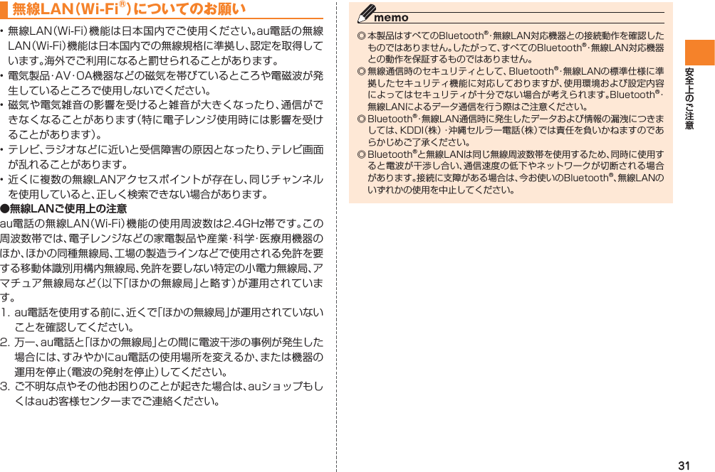 31無線LAN（Wi-Fi®）についてのお願い• 無線LAN（Wi-Fi）機能は日本国内でご使用ください。au電話の無線LAN（Wi-Fi）機能は日本国内での無線規格に準拠し、認定を取得しています。海外でご利用になると罰せられることがあります。• 電気製品・AV・OA機器などの磁気を帯びているところや電磁波が発生しているところで使用しないでください。• 磁気や電気雑音の影響を受けると雑音が大きくなったり、通信ができなくなることがあります（特に電子レンジ使用時には影響を受けることがあります）。• テレビ、ラジオなどに近いと受信障害の原因となったり、テレビ画面が乱れることがあります。• 近くに複数の無線LANアクセスポイントが存在し、同じチャンネルを使用していると、正しく検索できない場合があります。●無線LANご使用上の注意au電話の無線LAN（Wi-Fi）機能の使用周波数は2.4GHz帯です。この周波数帯では、電子レンジなどの家電製品や産業・科学・医療用機器のほか、ほかの同種無線局、工場の製造ラインなどで使用される免許を要する移動体識別用構内無線局、免許を要しない特定の小電力無線局、アマチュア無線局など（以下「ほかの無線局」と略す）が運用されています。1. au電話を使用する前に、近くで「ほかの無線局」が運用されていないことを確認してください。2. 万一、au電話と「ほかの無線局」との間に電波干渉の事例が発生した場合には、すみやかにau電話の使用場所を変えるか、または機器の運用を停止（電波の発射を停止）してください。3. ご不明な点やその他お困りのことが起きた場合は、auショップもしくはauお客様センターまでご連絡ください。◎ 本製品はすべてのBluetooth®・無線LAN対応機器との接続動作を確認したものではありません。したがって、すべてのBluetooth®・無線LAN対応機器との動作を保証するものではありません。◎ 無線通信時のセキュリティとして、Bluetooth®・無線LANの標準仕様に準拠したセキュリティ機能に対応しておりますが、使用環境および設定内容によってはセキュリティが十分でない場合が考えられます。Bluetooth®・無線LANによるデータ通信を行う際はご注意ください。◎ Bluetooth®・無線LAN通信時に発生したデータおよび情報の漏洩につきましては、KDDI（株）・沖縄セルラー電話（株）では責任を負いかねますのであらかじめご了承ください。◎ Bluetooth®と無線LANは同じ無線周波数帯を使用するため、同時に使用すると電波が干渉し合い、通信速度の低下やネットワークが切断される場合があります。接続に支障がある場合は、今お使いのBluetooth®、無線LANのいずれかの使用を中止してください。