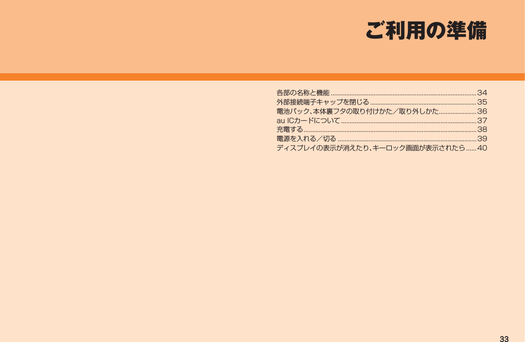 33各部の名称と機能 ..................................................................................... 34外部接続端子キャップを閉じる .............................................................. 35電池パック、本体裏フタの取り付けかた／取り外しかた ......................36au ICカードについて ............................................................................... 37充電する .....................................................................................................38電源を入れる／切る ................................................................................. 39ディスプレイの表示が消えたり、キーロック画面が表示されたら ...... 40ご利用の準備