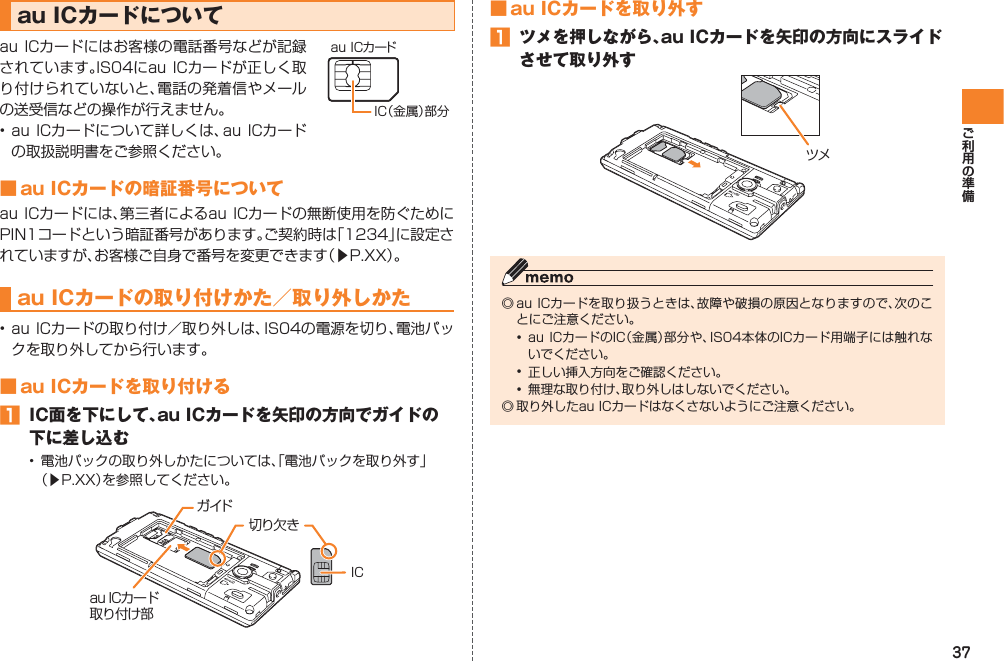 37■ au ICカードを取り外す󱈠  ツメを押しながら、au ICカードを矢印の方向にスライドさせて取り外す◎ au ICカードを取り扱うときは、故障や破損の原因となりますので、次のことにご注意ください。•  au ICカードのIC（金属）部分や、IS04本体のICカード用端子には触れないでください。•  正しい挿入方向をご確認ください。•  無理な取り付け、取り外しはしないでください。◎ 取り外したau ICカードはなくさないようにご注意ください。ツメau ICカードについてau ICカードにはお客様の電話番号などが記録されています。IS04にau ICカードが正しく取り付けられていないと、電話の発着信やメールの送受信などの操作が行えません。 • au ICカードについて詳しくは、au ICカードの取扱説明書をご参照ください。■ au ICカードの暗証番号についてau ICカードには、第三者によるau ICカードの無断使用を防ぐためにPIN1コードという暗証番号があります。ご契約時は「1234」に設定されていますが、お客様ご自身で番号を変更できます（▶P.XX）。au ICカードの取り付けかた／取り外しかた• au ICカードの取り付け／取り外しは、IS04の電源を切り、電池パックを取り外してから行います。■ au ICカードを取り付ける󱈠  IC面を下にして、au ICカードを矢印の方向でガイドの下に差し込む•  電池パックの取り外しかたについては、「電池パックを取り外す」 （▶P.XX）を参照してください。IC（金属）部分au ICカードガイドau ICカード取り付け部IC切り欠き