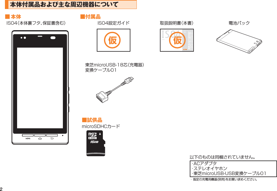 2本体付属品および主な周辺機器について■ 本体 ■付属品IS04（本体裏フタ、保証書含む） IS04設定ガイド 取扱説明書（本書） 電池パック 東芝microUSB-18芯（充電器） 変換ケーブル01■試供品microSDHCカード以下のものは同梱されていません。・ACアダプタ・ステレオイヤホン・東芝microUSB-USB変換ケーブル01・ 指定の充電用機器(別売)をお買い求めください。仮 仮