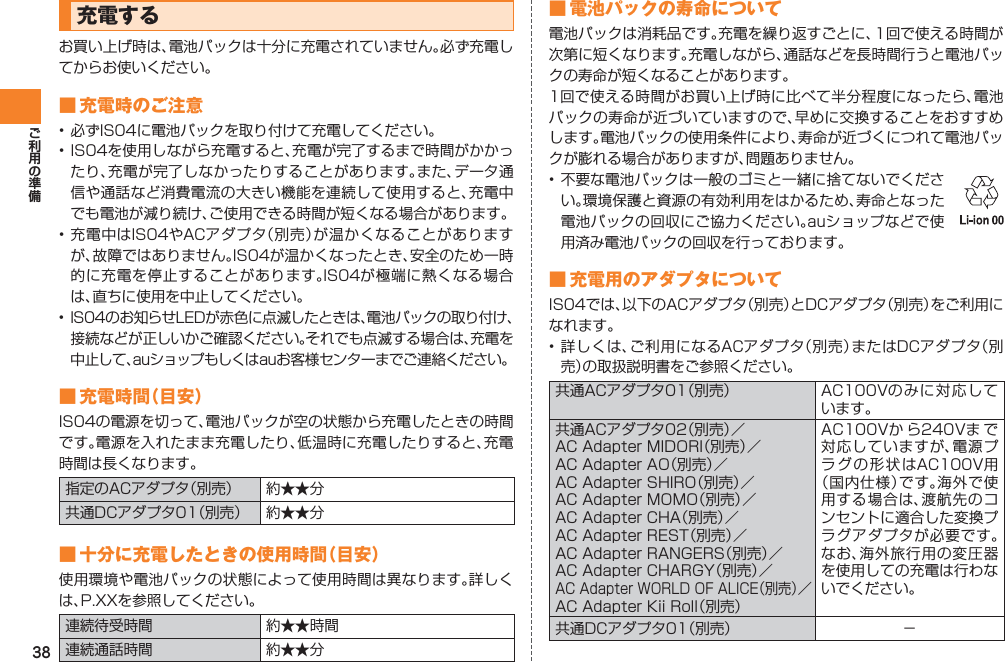 38充電するお買い上げ時は、電池パックは十分に充電されていません。必ず充電してからお使いください。■ 充電時のご注意• 必ずIS04に電池パックを取り付けて充電してください。• IS04を使用しながら充電すると、充電が完了するまで時間がかかったり、充電が完了しなかったりすることがあります。また、データ通信や通話など消費電流の大きい機能を連続して使用すると、充電中でも電池が減り続け、ご使用できる時間が短くなる場合があります。• 充電中はIS04やACアダプタ（別売）が温かくなることがありますが、故障ではありません。IS04が温かくなったとき、安全のため一時的に充電を停止することがあります。IS04が極端に熱くなる場合は、直ちに使用を中止してください。•  IS04のお知らせLEDが赤色に点滅したときは、電池パックの取り付け、接続などが正しいかご確認ください。それでも点滅する場合は、充電を中止して、auショップもしくはauお客様センターまでご連絡ください。■ 充電時間（目安）IS04の電源を切って、電池パックが空の状態から充電したときの時間です。電源を入れたまま充電したり、低温時に充電したりすると、充電時間は長くなります。指定のACアダプタ（別売） 約★★分共通DCアダプタ01（別売） 約★★分■ 十分に充電したときの使用時間（目安）使用環境や電池パックの状態によって使用時間は異なります。詳しくは、P.XXを参照してください。連続待受時間 約★★時間連続通話時間 約★★分■ 電池パックの寿命について電池パックは消耗品です。充電を繰り返すごとに、1回で使える時間が次第に短くなります。充電しながら、通話などを長時間行うと電池パックの寿命が短くなることがあります。1回で使える時間がお買い上げ時に比べて半分程度になったら、電池パックの寿命が近づいていますので、早めに交換することをおすすめします。電池パックの使用条件により、寿命が近づくにつれて電池パックが膨れる場合がありますが、問題ありません。• 不要な電池パックは一般のゴミと一緒に捨てないでください。環境保護と資源の有効利用をはかるため、寿命となった電池パックの回収にご協力ください。auショップなどで使用済み電池パックの回収を行っております。 ■ 充電用のアダプタについてIS04では、以下のACアダプタ（別売）とDCアダプタ（別売）をご利用になれます。• 詳しくは、ご利用になるACアダプタ（別売）またはDCアダプタ（別売）の取扱説明書をご参照ください。共通ACアダプタ01（別売） AC100Vのみに対応しています。共通ACアダプタ02（別売）／AC Adapter MIDORI（別売）／AC Adapter AO（別売）／AC Adapter SHIRO（別売）／AC Adapter MOMO（別売）／AC Adapter CHA（別売）／AC Adapter REST（別売）／AC Adapter RANGERS（別売）／AC Adapter CHARGY（別売）／AC Adapter WORLD OF ALICE（別売）／AC Adapter Kii Roll（別売）AC100Vか ら240Vま で対応していますが、電源プラグの形状はAC100V用（国内仕様）です。海外で使用する場合は、渡航先のコンセントに適合した変換プラグアダプタが必要です。なお、海外旅行用の変圧器を使用しての充電は行わないでください。共通DCアダプタ01（別売） −
