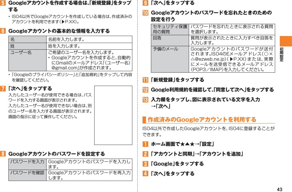 43󱈨  Googleアカウントを作成する場合は、「新規登録」をタップする•  IS04以外でGoogleアカウントを作成している場合は、作成済みのアカウントを利用できます（▶P.XX）。󱈪  Googleアカウントの基本的な情報を入力する名 名前を入力します。姓 姓を入力します。ユーザー名 ご希望のユーザー名を入力します。• Googleアカウントを作成すると、自動的にGmailのメールアドレス「（ユーザー名）@gmail.com」が作成されます。• 「Googleのプライバシーポリシー」と「追加規約」をタップして内容を確認してください。󱈬 「次へ」をタップする入力したユーザー名が使用できる場合は、パスワードを入力する画面が表示されます。入力したユーザー名が使用できない場合は、別のユーザー名を入力する画面が表示されます。画面の指示に従って操作してください。󱈮  Googleアカウントのパスワードを設定するパスワードを入力 Googleアカウントのパスワードを入力します。パスワードを確認 Googleアカウントのパスワードを再入力します。󱈰 「次へ」をタップする󱈲  Googleアカウントのパスワードを忘れたときのための設定を行うセキュリティ保護用の質問パスワードを忘れたときに表示される質問を選択します。回答 質問が表示されたときに入力すべき回答を入力します。予備のメール Googleアカウントのパスワードが送付されます。IS04のEメ ールアドレス（○×△@ezweb.ne.jp）（ ▶P.XX）または、実際にメールを送受信できるメールアドレス（POP3／IMAP）を入力してください。󱈳 「新規登録」をタップする󱈴  Google利用規約を確認して、「同意して次へ」をタップする󱈵  入力欄をタップし、図に表示されている文字を入力 →「次へ」作成済みのGoogleアカウントを利用するIS04以外で作成したGoogleアカウントを、IS04に登録することができます。󱈠  ホーム画面で★▲★→「設定」󱈢 「アカウントと同期」→「アカウントを追加」󱈤 「Google」をタップする󱈦 「次へ」をタップする