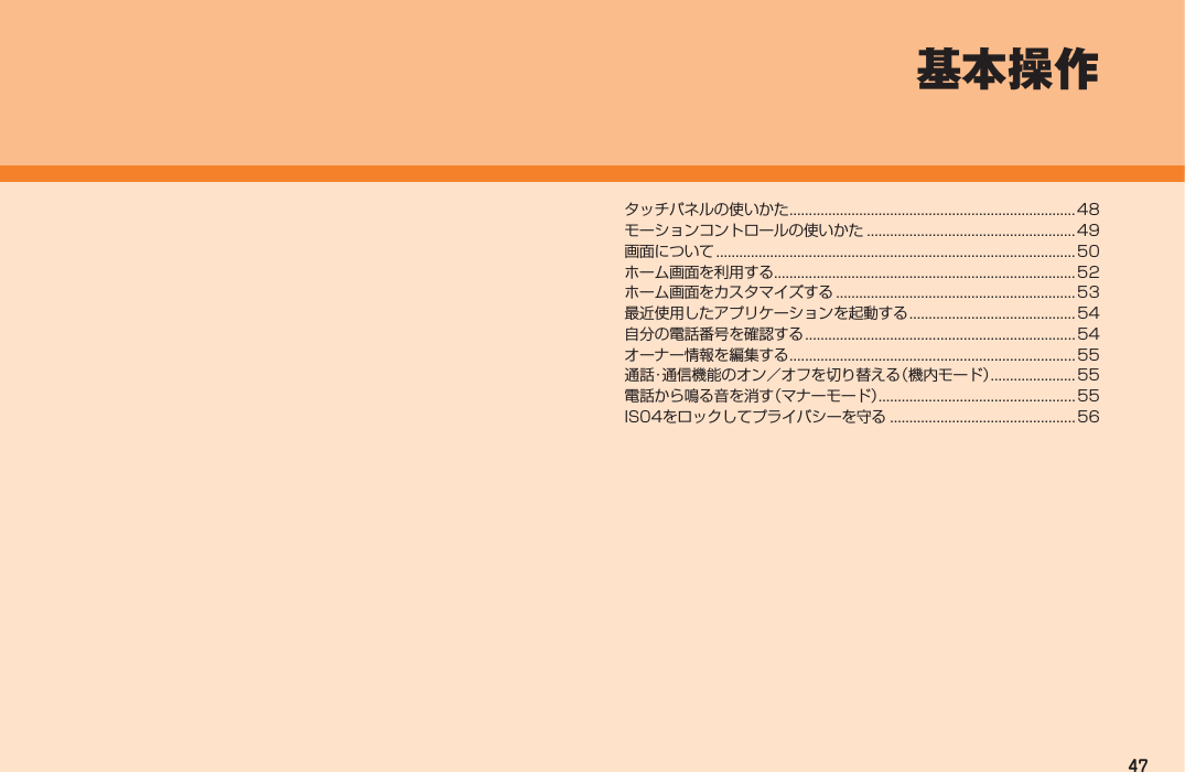 47タッチパネルの使いかた .......................................................................... 48モーションコントロールの使いかた ...................................................... 49画面について .............................................................................................50ホーム画面を利用する ..............................................................................52ホーム画面をカスタマイズする .............................................................. 53最近使用したアプリケーションを起動する ...........................................54自分の電話番号を確認する ......................................................................54オーナー情報を編集する ..........................................................................55通話・通信機能のオン／オフを切り替える（機内モード） ......................55電話から鳴る音を消す（マナーモード）................................................... 55IS04をロックしてプライバシーを守る ................................................56基本操作