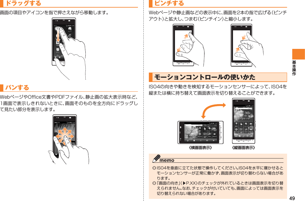 49ドラッグする画面の項目やアイコンを指で押さえながら移動します。パンするWebページやOffice文書やPDFファイル、静止画の拡大表示時など、1画面で表示しきれないときに、画面そのものを全方向にドラッグして見たい部分を表示します。ピンチするWebページや静止画などの表示中に、画面を2本の指で広げる（ピンチアウト）と拡大し、つまむ（ピンチイン）と縮小します。 モーションコントロールの使いかたIS04の向きや動きを検知するモーションセンサーによって、IS04を縦または横に持ち替えて画面表示を切り替えることができます。◎ IS04を垂直に立てた状態で操作してください。IS04を水平に寝かせるとモーションセンサーが正常に働かず、画面表示が切り替わらない場合があります。◎ 「画面の向き」（▶P.XX）のチェックが外れているときは画面表示を切り替えられません。なお、チェックが付いていても、画面によっては画面表示を切り替えられない場合があります。《横画面表示》 《縦画面表示》