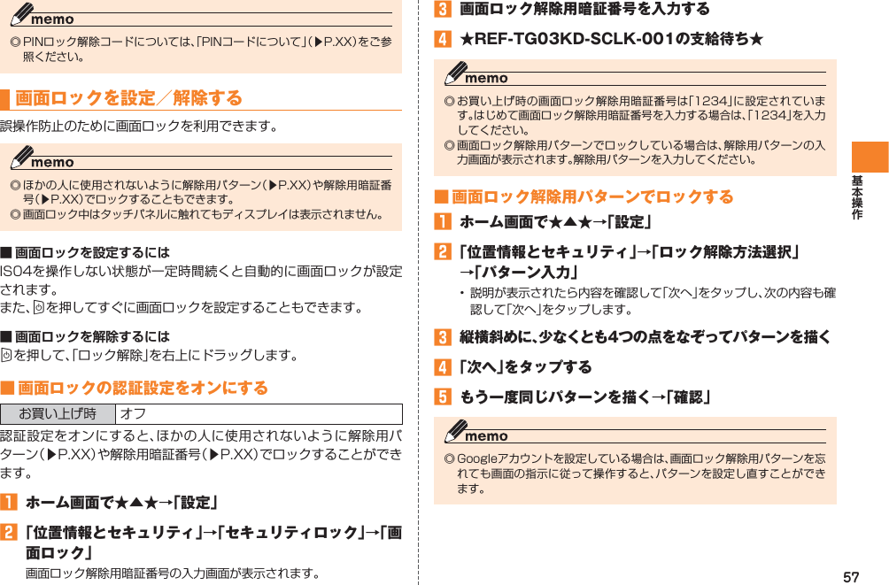 57◎ PINロック解除コードについては、「PINコードについて」（▶P.XX）をご参照ください。画面ロックを設定／解除する誤操作防止のために画面ロックを利用できます。◎ ほかの人に使用されないように解除用パターン（▶P.XX）や解除用暗証番号（▶P.XX）でロックすることもできます。◎ 画面ロック中はタッチパネルに触れてもディスプレイは表示されません。■ 画面ロックを設定するにはIS04を操作しない状態が一定時間続くと自動的に画面ロックが設定されます。また、Cを押してすぐに画面ロックを設定することもできます。■ 画面ロックを解除するにはCを押して、「ロック解除」を右上にドラッグします。■ 画面ロックの認証設定をオンにするお買い上げ時 オフ認証設定をオンにすると、ほかの人に使用されないように解除用パターン（▶P.XX）や解除用暗証番号（▶P.XX）でロックすることができます。󱈠  ホーム画面で★▲★→「設定」󱈢 「位置情報とセキュリティ」→「セキュリティロック」→「画面ロック」画面ロック解除用暗証番号の入力画面が表示されます。󱈤  画面ロック解除用暗証番号を入力する󱈦  ★REF-TG03KD-SCLK-001の支給待ち★◎ お買い上げ時の画面ロック解除用暗証番号は「1234」に設定されています。はじめて画面ロック解除用暗証番号を入力する場合は、「1234」を入力してください。◎ 画面ロック解除用パターンでロックしている場合は、解除用パターンの入力画面が表示されます。解除用パターンを入力してください。■ 画面ロック解除用パターンでロックする󱈠  ホーム画面で★▲★→「設定」󱈢 「位置情報とセキュリティ」→「ロック解除方法選択」 →「パターン入力」•  説明が表示されたら内容を確認して「次へ」をタップし、次の内容も確認して「次へ」をタップします。󱈤  縦横斜めに、少なくとも4つの点をなぞってパターンを描く󱈦 「次へ」をタップする󱈨  もう一度同じパターンを描く→「確認」◎ Googleアカウントを設定している場合は、画面ロック解除用パターンを忘れても画面の指示に従って操作すると、パターンを設定し直すことができます。