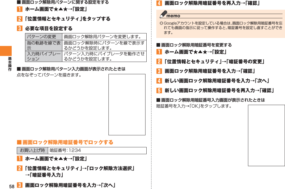 58■ 画面ロック解除用パターンに関する設定をする󱈠  ホーム画面で★▲★→「設定」󱈢 「位置情報とセキュリティ」をタップする󱈤  必要な項目を設定するパターンの変更 画面ロック解除用パターンを変更します。指の軌跡を線で表示画面ロック解除時にパターンを線で表示するかどうかを設定します。入力時バイブレーションパターン入力時にバイブレータを動作させるかどうかを設定します。■ 画面ロック解除用パターン入力画面が表示されたときは点をなぞってパターンを描きます。 ■ 画面ロック解除用暗証番号でロックするお買い上げ時 暗証番号：1234󱈠  ホーム画面で★▲★→「設定」󱈢 「位置情報とセキュリティ」→「ロック解除方法選択」 →「暗証番号入力」󱈤  画面ロック解除用暗証番号を入力→「次へ」󱈦  画面ロック解除用暗証番号を再入力→「確認」◎ Googleアカウントを設定している場合は、画面ロック解除用暗証番号を忘れても画面の指示に従って操作すると、暗証番号を設定し直すことができます。■ 画面ロック解除用暗証番号を変更する󱈠  ホーム画面で★▲★→「設定」󱈢 「位置情報とセキュリティ」→「暗証番号の変更」󱈤  画面ロック解除用暗証番号を入力→「確認」󱈦  新しい画面ロック解除用暗証番号を入力→「次へ」󱈨  新しい画面ロック解除用暗証番号を再入力→「確認」■ 画面ロック解除用暗証番号入力画面が表示されたときは暗証番号を入力→「OK」をタップします。 