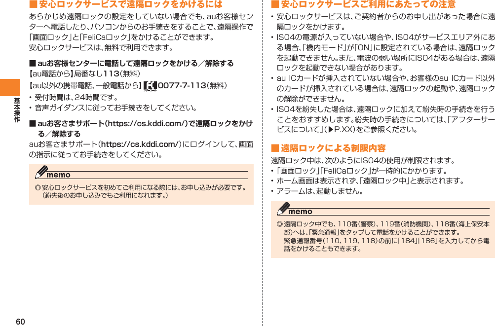 60■ 安心ロックサービスで遠隔ロックをかけるにはあらかじめ遠隔ロックの設定をしていない場合でも、auお客様センターへ電話したり、パソコンからのお手続きをすることで、遠隔操作で「画面ロック」と「FeliCaロック」をかけることができます。安心ロックサービスは、無料で利用できます。■ auお客様センターに電話して遠隔ロックをかける／解除する【au電話から】局番なし113（無料）【au以外の携帯電話、一般電話から】   0077-7-113（無料）• 受付時間は、24時間です。• 音声ガイダンスに従ってお手続きをしてください。■ auお客さまサポート（https://cs.kddi.com/）で遠隔ロックをかける／解除するauお客さまサポート（https://cs.kddi.com/）にログインして、画面の指示に従ってお手続きをしてください。◎ 安心ロックサービスを初めてご利用になる際には、お申し込みが必要です。  （紛失後のお申し込みでもご利用になれます。）■ 安心ロックサービスご利用にあたっての注意• 安心ロックサービスは、ご契約者からのお申し出があった場合に遠隔ロックをかけます。• IS04の電源が入っていない場合や、IS04がサービスエリア外にある場合、「機内モード」が「ON」に設定されている場合は、遠隔ロックを起動できません。また、電波の弱い場所にIS04がある場合は、遠隔ロックを起動できない場合があります。• au ICカードが挿入されていない場合や、お客様のau ICカード以外のカードが挿入されている場合は、遠隔ロックの起動や、遠隔ロックの解除ができません。• IS04を紛失した場合は、遠隔ロックに加えて紛失時の手続きを行うことをおすすめします。紛失時の手続きについては、「アフターサービスについて」（▶P.XX）をご参照ください。■ 遠隔ロックによる制限内容遠隔ロック中は、次のようにIS04の使用が制限されます。• 「画面ロック」「FeliCaロック」が一時的にかかります。• ホーム画面は表示されず、「遠隔ロック中」と表示されます。• アラームは、起動しません。◎ 遠隔ロック中でも、110番（警察）、119番（消防機関）、118番（海上保安本部）へは、「緊急通報」をタップして電話をかけることができます。  緊急通報番号（110、119、118）の前に「184」「186」を入力してから電話をかけることもできます。