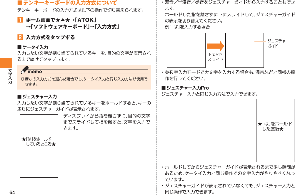 64■ テンキーキーボードの入力方式についてテンキーキーボードの入力方式は以下の操作で切り替えられます。󱈠  ホーム画面で★▲★→「ATOK」 →「ソフトウェアキーボード」→「入力方式」󱈢  入力方式をタップする■ ケータイ入力入力したい文字が割り当てられているキーを、目的の文字が表示されるまで続けてタップします。◎ ほかの入力方式を選んだ場合でも、ケータイ入力と同じ入力方法が使用できます。■ ジェスチャー入力入力したい文字が割り当てられているキーをホールドすると、キーの周りにジェスチャーガイドが表示されます。ディスプレイから指を離さずに、目的の文字までスライドして指を離すと、文字を入力できます。★「は」をホールド しているところ★• 濁音／半濁音／拗音をジェスチャーガイドから入力することもできます。  ホールドした指を離さずに下にスライドして、ジェスチャーガイドの表示を切り替えてください。 例： 「ぱ」を入力する場合 • 英数字入力モードで大文字を入力する場合も、濁音などと同様の操作を行ってください。■ ジェスチャー入力Proジェスチャー入力と同じ入力方法で入力できます。• ホールドしてからジェスチャーガイドが表示されるまで少し時間があるため、ケータイ入力と同じ操作での文字入力がやりやすくなっています。• ジェスチャーガイドが表示されていなくても、ジェスチャー入力と同じ操作で入力できます。下に2回スライドジェスチャーガイド★「は」をホールドした直後★