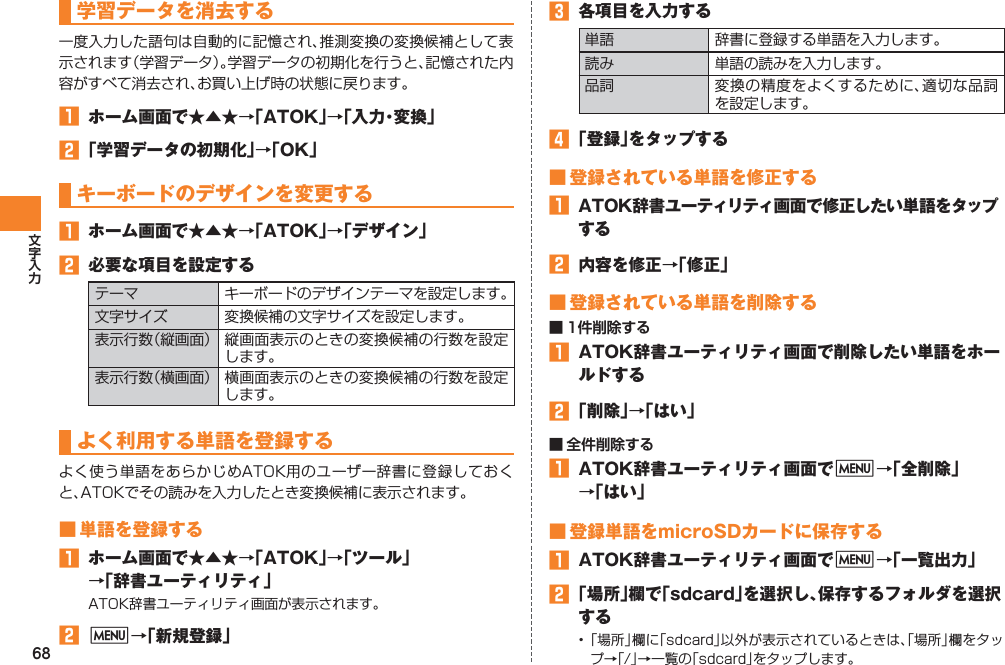 68学習データを消去する一度入力した語句は自動的に記憶され、推測変換の変換候補として表示されます（学習データ）。学習データの初期化を行うと、記憶された内容がすべて消去され、お買い上げ時の状態に戻ります。󱈠  ホーム画面で★▲★→「ATOK」→「入力・変換」󱈢 「学習データの初期化」→「OK」キーボードのデザインを変更する󱈠  ホーム画面で★▲★→「ATOK」→「デザイン」󱈢  必要な項目を設定するテーマ キーボードのデザインテーマを設定します。文字サイズ 変換候補の文字サイズを設定します。表示行数（縦画面） 縦画面表示のときの変換候補の行数を設定します。表示行数（横画面） 横画面表示のときの変換候補の行数を設定します。よく利用する単語を登録するよく使う単語をあらかじめATOK用のユーザー辞書に登録しておくと、ATOKでその読みを入力したとき変換候補に表示されます。■ 単語を登録する󱈠  ホーム画面で★▲★→「ATOK」→「ツール」 →「辞書ユーティリティ」ATOK辞書ユーティリティ画面が表示されます。󱈢 M→「新規登録」󱈤  各項目を入力する単語 辞書に登録する単語を入力します。読み 単語の読みを入力します。品詞 変換の精度をよくするために、適切な品詞を設定します。󱈦 「登録」をタップする■ 登録されている単語を修正する󱈠  ATOK辞書ユーティリティ画面で修正したい単語をタップする󱈢  内容を修正→「修正」■ 登録されている単語を削除する■ 1件削除する󱈠  ATOK辞書ユーティリティ画面で削除したい単語をホールドする󱈢 「削除」→「はい」■ 全件削除する󱈠  ATOK辞書ユーティリティ画面でM→「全削除」 →「はい」■ 登録単語をmicroSDカードに保存する󱈠  ATOK辞書ユーティリティ画面でM→「一覧出力」󱈢 「場所」欄で「sdcard」を選択し、保存するフォルダを選択する• 「場所」欄に「sdcard」以外が表示されているときは、「場所」欄をタップ→「/」→一覧の「sdcard」をタップします。