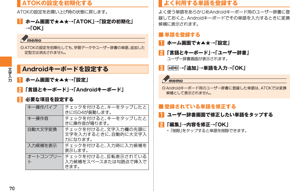 70ATOKの設定を初期化するATOKの設定をお買い上げ時の状態に戻します。󱈠  ホーム画面で★▲★→「ATOK」→「設定の初期化」 →「OK」◎ ATOKの設定を初期化しても、学習データやユーザー辞書の単語、追加した定型文は消去されません。Androidキーボードを設定する󱈠  ホーム画面で★▲★→「設定」󱈢 「言語とキーボード」→「Androidキーボード」󱈤  必要な項目を設定するキー操作バイブ チェックを付けると、キーをタップしたときにIS04が振動します。キー操作音 チェックを付けると、キーをタップしたときに操作音が鳴ります。自動大文字変換 チェックを付けると、文字入力欄の先頭に文字を入力するときに、自動的に大文字入力になります。入力候補を表示 チェックを付けると、入力時に入力候補を表示します。オートコンプリートチェックを付けると、反転表示されている入力候補をスペースまたは句読点で挿入できます。よく利用する単語を登録するよく使う単語をあらかじめAndroidキーボード用のユーザー辞書に登録しておくと、Androidキーボードでその単語を入力するときに変換候補に表示されます。■ 単語を登録する󱈠  ホーム画面で★▲★→「設定」󱈢 「言語とキーボード」→「ユーザー辞書」ユーザー辞書画面が表示されます。󱈤 M→「追加」→単語を入力→「OK」◎ Androidキーボード用のユーザー辞書に登録した単語は、ATOKでは変換候補として表示されません。■ 登録されている単語を修正する󱈠  ユーザー辞書画面で修正したい単語をタップする󱈢 「編集」→内容を修正→「OK」• 「削除」をタップすると単語を削除できます。