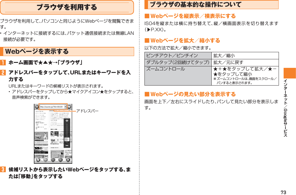 73Googleブラウザを利用するブラウザを利用して、パソコンと同じようにWebページを閲覧できます。• インターネットに接続するには、パケット通信接続または無線LAN接続が必要です。Webページを表示する󱈠  ホーム画面で★▲★→「ブラウザ」󱈢  アドレスバーをタップして、URLまたはキーワードを入力するURLまたはキーワードの候補リストが表示されます。•  アドレスバーをタップしてから★マイクアイコン★をタップすると、音声検索ができます。󱈤  候補リストから表示したいWebページをタップする、または「移動」をタップするアドレスバーブラウザの基本的な操作について■ Webページを縦表示／横表示にするIS04を縦または横に持ち替えて、縦／横画面表示を切り替えます （▶P.XX）。■ Webページを拡大／縮小する以下の方法で拡大／縮小できます。ピンチアウト／ピンチイン 拡大／縮小ダブルタップ（2回続けてタップ） 拡大／元に戻すズームコントロール ★＋★をタップして拡大／★−★をタップして縮小※ ズームコントロールは、画面をスクロール／パンすると表示されます。■ Webページの見たい部分を表示する画面を上下／左右にスライドしたり、パンして見たい部分を表示します。