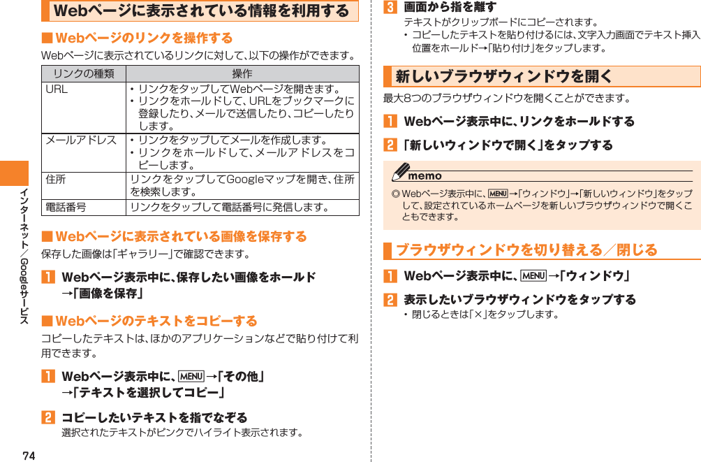 74GoogleWebページに表示されている情報を利用する■ Webページのリンクを操作するWebページに表示されているリンクに対して、以下の操作ができます。リンクの種類 操作URL • リンクをタップしてWebページを開きます。• リンクをホールドして、URLをブックマークに登録したり、メールで送信したり、コピーしたりします。メールアドレス • リンクをタップしてメールを作成します。• リンクをホールドして、メールアドレスをコピーします。住所 リンクをタップしてGoogleマップを開き、住所を検索します。電話番号 リンクをタップして電話番号に発信します。■ Webページに表示されている画像を保存する保存した画像は「ギャラリー」で確認できます。󱈠  Webページ表示中に、保存したい画像をホールド →「画像を保存」■ Webページのテキストをコピーするコピーしたテキストは、ほかのアプリケーションなどで貼り付けて利用できます。󱈠  Webページ表示中に、M→「その他」 →「テキストを選択してコピー」󱈢  コピーしたいテキストを指でなぞる選択されたテキストがピンクでハイライト表示されます。󱈤  画面から指を離すテキストがクリップボードにコピーされます。•  コピーしたテキストを貼り付けるには、文字入力画面でテキスト挿入位置をホールド→「貼り付け」をタップします。新しいブラウザウィンドウを開く最大8つのブラウザウィンドウを開くことができます。󱈠  Webページ表示中に、リンクをホールドする󱈢 「新しいウィンドウで開く」をタップする◎ Webページ表示中に、M→「ウィンドウ」→「新しいウィンドウ」をタップして、設定されているホームページを新しいブラウザウィンドウで開くこともできます。ブラウザウィンドウを切り替える／閉じる󱈠  Webページ表示中に、M→「ウィンドウ」󱈢  表示したいブラウザウィンドウをタップする•  閉じるときは「×」をタップします。