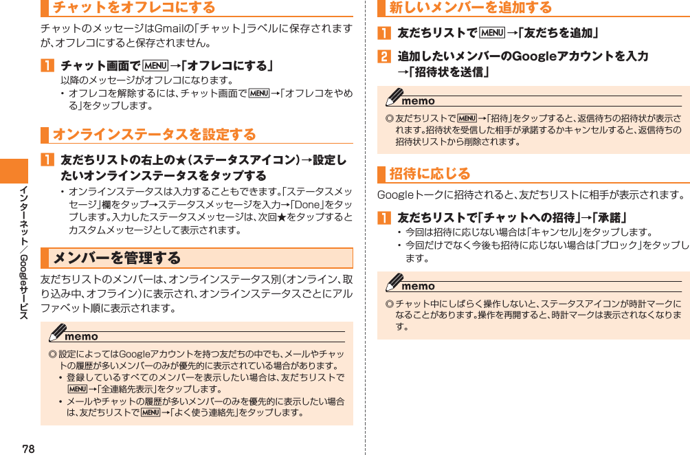 78GoogleチャットをオフレコにするチャットのメッセージはGmailの「チャット」ラベルに保存されますが、オフレコにすると保存されません。󱈠  チャット画面でM→「オフレコにする」以降のメッセージがオフレコになります。• オフレコを解除するには、チャット画面でM→「オフレコをやめる」をタップします。オンラインステータスを設定する󱈠  友だちリストの右上の★（ステータスアイコン）→設定したいオンラインステータスをタップする• オンラインステータスは入力することもできます。「ステータスメッセージ」欄をタップ→ステータスメッセージを入力→「Done」をタップします。入力したステータスメッセージは、次回★をタップするとカスタムメッセージとして表示されます。メンバーを管理する友だちリストのメンバーは、オンラインステータス別（オンライン、取り込み中、オフライン）に表示され、オンラインステータスごとにアルファベット順に表示されます。◎ 設定によってはGoogleアカウントを持つ友だちの中でも、メールやチャットの履歴が多いメンバーのみが優先的に表示されている場合があります。• 登録しているすべてのメンバーを表示したい場合は、友だちリストでM→「全連絡先表示」をタップします。•  メールやチャットの履歴が多いメンバーのみを優先的に表示したい場合は、友だちリストでM→「よく使う連絡先」をタップします。新しいメンバーを追加する󱈠  友だちリストでM→「友だちを追加」󱈢  追加したいメンバーのGoogleアカウントを入力 →「招待状を送信」◎ 友だちリストでM→「招待」をタップすると、返信待ちの招待状が表示されます。招待状を受信した相手が承諾するかキャンセルすると、返信待ちの招待状リストから削除されます。招待に応じるGoogleトークに招待されると、友だちリストに相手が表示されます。󱈠  友だちリストで「チャットへの招待」→「承諾」•  今回は招待に応じない場合は「キャンセル」をタップします。• 今回だけでなく今後も招待に応じない場合は「ブロック」をタップします。◎ チャット中にしばらく操作しないと、ステータスアイコンが時計マークになることがあります。操作を再開すると、時計マークは表示されなくなります。