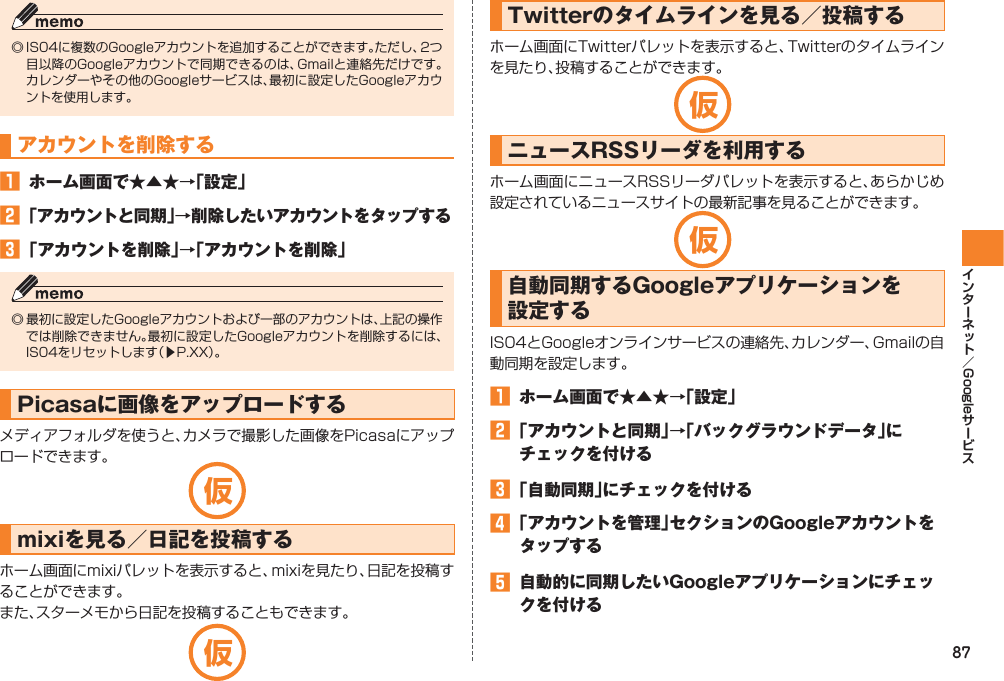 87Google◎ IS04に複数のGoogleアカウントを追加することができます。ただし、2つ目以降のGoogleアカウントで同期できるのは、Gmailと連絡先だけです。カレンダーやその他のGoogleサービスは、最初に設定したGoogleアカウントを使用します。アカウントを削除する󱈠  ホーム画面で★▲★→「設定」󱈢 「アカウントと同期」→削除したいアカウントをタップする󱈤 「アカウントを削除」→「アカウントを削除」◎ 最初に設定したGoogleアカウントおよび一部のアカウントは、上記の操作では削除できません。最初に設定したGoogleアカウントを削除するには、IS04をリセットします（▶P.XX）。Picasaに画像をアップロードするメディアフォルダを使うと、カメラで撮影した画像をPicasaにアップロードできます。mixiを見る／日記を投稿するホーム画面にmixiパレットを表示すると、mixiを見たり、日記を投稿することができます。また、スターメモから日記を投稿することもできます。Twitterのタイムラインを見る／投稿するホーム画面にTwitterパレットを表示すると、Twitterのタイムラインを見たり、投稿することができます。ニュースRSSリーダを利用するホーム画面にニュースRSSリーダパレットを表示すると、あらかじめ設定されているニュースサイトの最新記事を見ることができます。自動同期するGoogleアプリケーションを設定するIS04とGoogleオンラインサービスの連絡先、カレンダー、Gmailの自動同期を設定します。󱈠  ホーム画面で★▲★→「設定」󱈢 「アカウントと同期」→「バックグラウンドデータ」にチェックを付ける󱈤 「自動同期」にチェックを付ける󱈦 「アカウントを管理」セクションのGoogleアカウントをタップする󱈨  自動的に同期したいGoogleアプリケーションにチェックを付ける仮仮仮仮