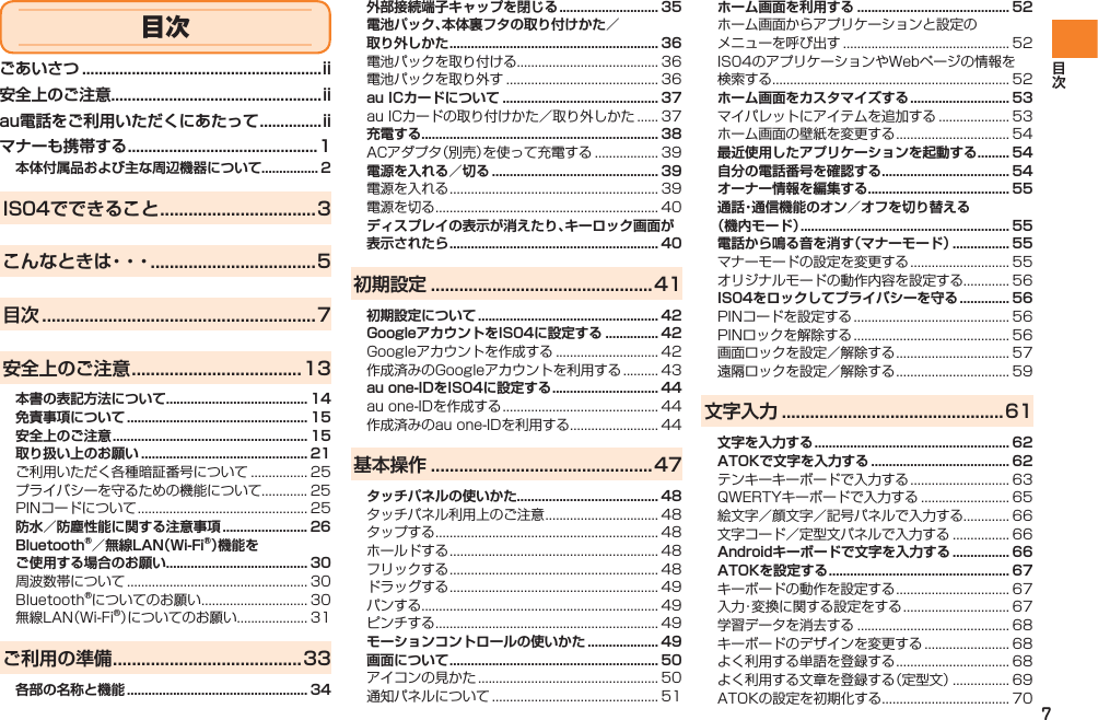 7外部接続端子キャップを閉じる ............................ 35電池パック、本体裏フタの取り付けかた／ 取り外しかた ........................................................... 36電池パックを取り付ける........................................ 36電池パックを取り外す ........................................... 36au ICカードについて ............................................ 37au ICカードの取り付けかた／取り外しかた ...... 37充電する................................................................... 38ACアダプタ（別売）を使って充電する .................. 39電源を入れる／切る ............................................... 39電源を入れる ........................................................... 39電源を切る ............................................................... 40ディスプレイの表示が消えたり、キーロック画面が表示されたら ........................................................... 40初期設定 ...............................................41初期設定について ................................................... 42GoogleアカウントをIS04に設定する ............... 42Googleアカウントを作成する ............................. 42作成済みのGoogleアカウントを利用する .......... 43au one-IDをIS04に設定する .............................. 44au one-IDを作成する ............................................ 44作成済みのau one-IDを利用する ......................... 44基本操作 ...............................................47タッチパネルの使いかた........................................ 48タッチパネル利用上のご注意 ................................ 48タップする ............................................................... 48ホールドする ........................................................... 48フリックする ........................................................... 48ドラッグする ........................................................... 49パンする................................................................... 49ピンチする ............................................................... 49モーションコントロールの使いかた .................... 49画面について ........................................................... 50アイコンの見かた ................................................... 50通知パネルについて ............................................... 51ホーム画面を利用する ........................................... 52ホーム画面からアプリケーションと設定の メニューを呼び出す ............................................... 52IS04のアプリケーションやWebページの情報を 検索する................................................................... 52ホーム画面をカスタマイズする ............................ 53マイパレットにアイテムを追加する .................... 53ホーム画面の壁紙を変更する ................................ 54最近使用したアプリケーションを起動する ......... 54自分の電話番号を確認する .................................... 54オーナー情報を編集する........................................ 55通話・通信機能のオン／オフを切り替える （機内モード） ........................................................... 55電話から鳴る音を消す（マナーモード） ................ 55マナーモードの設定を変更する ............................ 55オリジナルモードの動作内容を設定する............. 56IS04をロックしてプライバシーを守る .............. 56PINコードを設定する ............................................ 56PINロックを解除する ............................................ 56画面ロックを設定／解除する ................................ 57遠隔ロックを設定／解除する ................................ 59文字入力 ...............................................61文字を入力する ....................................................... 62ATOKで文字を入力する ....................................... 62テンキーキーボードで入力する ............................ 63QWERTYキーボードで入力する ......................... 65絵文字／顔文字／記号パネルで入力する............. 66文字コード／定型文パネルで入力する ................ 66Androidキーボードで文字を入力する ................ 66ATOKを設定する ................................................... 67キーボードの動作を設定する ................................ 67入力・変換に関する設定をする .............................. 67学習データを消去する ........................................... 68キーボードのデザインを変更する ........................ 68よく利用する単語を登録する ................................ 68よく利用する文章を登録する（定型文） ................ 69ATOKの設定を初期化する .................................... 70ごあいさつ ..........................................................ii安全上のご注意...................................................iiau電話をご利用いただくにあたって ...............iiマナーも携帯する ..............................................1本体付属品および主な周辺機器について................ 2IS04でできること .................................3こんなときは・・・ ...................................5目次 ..........................................................7安全上のご注意 ....................................13本書の表記方法について........................................ 14免責事項について ................................................... 15安全上のご注意 ....................................................... 15取り扱い上のお願い ............................................... 21ご利用いただく各種暗証番号について ................ 25プライバシーを守るための機能について............. 25PINコードについて ................................................ 25防水／防塵性能に関する注意事項 ........................ 26Bluetooth®／無線LAN（Wi-Fi®）機能を ご使用する場合のお願い........................................ 30周波数帯について ................................................... 30Bluetooth®についてのお願い .............................. 30無線LAN（Wi-Fi®）についてのお願い.................... 31ご利用の準備 ........................................33各部の名称と機能 ................................................... 34目次