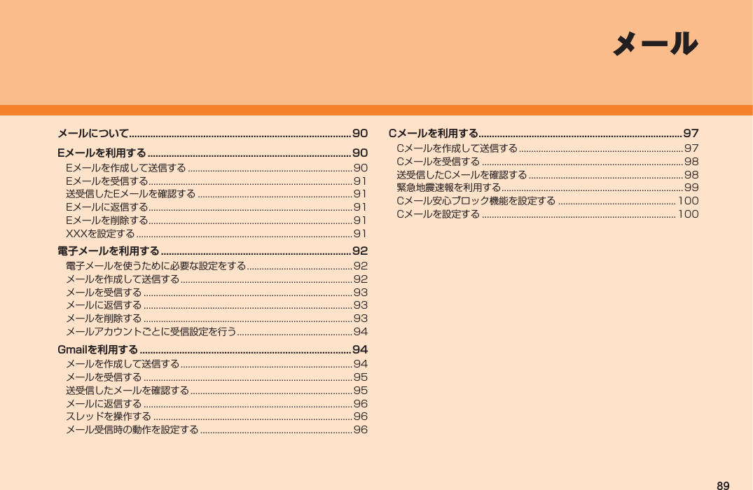 89Cメールを利用する.............................................................................97Cメールを作成して送信する ................................................................... 97Cメールを受信する ..................................................................................98送受信したCメールを確認する ...............................................................98緊急地震速報を利用する .......................................................................... 99Cメール安心ブロック機能を設定する ................................................100Cメールを設定する ............................................................................... 100メールメールについて....................................................................................90Eメールを利用する ............................................................................. 90Eメールを作成して送信する ...................................................................90Eメールを受信する ................................................................................... 91送受信したEメールを確認する ...............................................................91Eメールに返信する ................................................................................... 91Eメールを削除する ................................................................................... 91XXXを設定する ........................................................................................ 91電子メールを利用する ........................................................................92電子メールを使うために必要な設定をする ...........................................92メールを作成して送信する ......................................................................92メールを受信する ..................................................................................... 93メールに返信する ..................................................................................... 93メールを削除する ..................................................................................... 93メールアカウントごとに受信設定を行う ............................................... 94Gmailを利用する ................................................................................ 94メールを作成して送信する ......................................................................94メールを受信する ..................................................................................... 95送受信したメールを確認する .................................................................. 95メールに返信する ..................................................................................... 96スレッドを操作する ................................................................................. 96メール受信時の動作を設定する .............................................................. 96