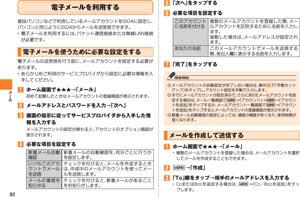92電子メールを利用する普段パソコンなどで利用しているメールアカウントをIS04に設定し、パソコンと同じようにIS04からメールを送受信できます。• 電子メールを利用するには、パケット通信接続または無線LAN接続が必要です。電子メールを使うために必要な設定をする電子メールの送受信を行う前に、メールアカウントを設定する必要があります。• あらかじめご利用のサービスプロバイダから設定に必要な情報を入手してください。󱈠  ホーム画面で★▲★→「メール」初めて起動したときはメールアカウントの登録画面が表示されます。󱈢  メールアドレスとパスワードを入力→「次へ」󱈤  画面の指示に従ってサービスプロバイダから入手した情報を入力するメールアカウントの設定が終わると、アカウントのオプション画面が表示されます。󱈦  必要な項目を設定する新着メール自動確認新着メールの自動確認を、何分ごとに行うかを設定します。いつもこのアカウントでメールを送信チェックを付けると、メールを作成するときは、作成中のメールアカウントを使ってメールを送信します。メールの着信を知らせるチェックを付けると、新着メールがあることをお知らせします。󱈨 「次へ」をタップする󱈪  必要な項目を設定するこのアカウントに名前を付ける複数のメールアカウントを登録した際、メールアカウントを区別するために名前を入力します。省略した場合は、メールアドレスが設定されます。あなたの名前 このメールアカウントでメールを送信する際、差出人欄に表示する名前を入力します。󱈬 「完了」をタップする◎ メールアカウントの自動設定が完了しない場合は、操作 󱈢 で「手動セットアップ」をタップし、アカウント設定を手動で入力します。◎ すでにメールアカウントが設定済みで、さらに別のEメールアカウントを設定する場合は、メール一覧画面でM→「アカウント」→M→「アカウントを追加」をタップするか、メールアカウント一覧画面でM→「アカウントを追加」をタップするとメールアカウントの登録画面が表示されます。◎ 新着メール自動確認の設定によっては、通信の頻度が多くなり、使用時間が短くなります。メールを作成して送信する󱈠  ホーム画面で★▲★→「メール」•  複数のメールアカウントを登録した場合は、メールアカウントを選択してメールを作成することもできます。󱈢 M→「作成」󱈤 「To」欄をタップ→相手のメールアドレスを入力する• CcまたはBccを追加する場合は、M→「Cc／Bccを追加」をタップします。