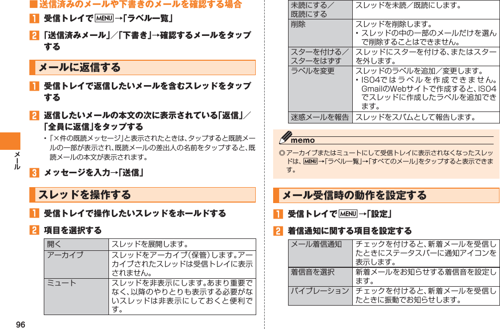 96■ 送信済みのメールや下書きのメールを確認する場合󱈠  受信トレイでM→「ラベル一覧」󱈢 「送信済みメール」／「下書き」→確認するメールをタップするメールに返信する󱈠  受信トレイで返信したいメールを含むスレッドをタップする󱈢  返信したいメールの本文の次に表示されている「返信」／「全員に返信」をタップする• 「×件の既読メッセージ」と表示されたときは、タップすると既読メールの一部が表示され、既読メールの差出人の名前をタップすると、既読メールの本文が表示されます。󱈤  メッセージを入力→「送信」スレッドを操作する󱈠  受信トレイで操作したいスレッドをホールドする󱈢  項目を選択する開く スレッドを展開します。アーカイブ スレッドをアーカイブ（保管）します。アーカイブされたスレッドは受信トレイに表示されません。ミュート スレッドを非表示にします。あまり重要でなく、以降のやりとりも表示する必要がないスレッドは非表示にしておくと便利です。未読にする／ 既読にするスレッドを未読／既読にします。削除 スレッドを削除します。• スレッドの中の一部のメールだけを選んで削除することはできません。スターを付ける／スターをはずすスレッドにスターを付ける、またはスターを外します。ラベルを変更 スレッドのラベルを追加／変更します。• IS04ではラベルを作成できません。GmailのWebサイトで作成すると、IS04でスレッドに作成したラベルを追加できます。迷惑メールを報告 スレッドをスパムとして報告します。◎ アーカイブまたはミュートにして受信トレイに表示されなくなったスレッドは、M→「ラベル一覧」→「すべてのメール」をタップすると表示できます。メール受信時の動作を設定する󱈠  受信トレイでM→「設定」󱈢  着信通知に関する項目を設定するメール着信通知 チェックを付けると、新着メールを受信したときにステータスバーに通知アイコンを表示します。着信音を選択 新着メールをお知らせする着信音を設定します。バイブレーション チェックを付けると、新着メールを受信したときに振動でお知らせします。