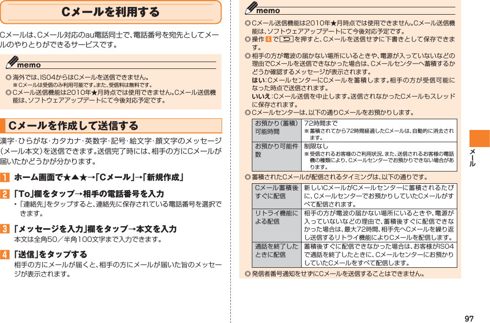 97Cメールを利用するCメールは、Cメール対応のau電話同士で、電話番号を宛先としてメールのやりとりができるサービスです。◎ 海外では、IS04からはCメールを送信できません。※ Cメールは受信のみ利用可能です。また、受信料は無料です。◎ Cメール送信機能は2010年★月時点では使用できません。Cメール送信機能は、ソフトウェアアップデートにて今後対応予定です。Cメールを作成して送信する漢字・ひらがな・カタカナ・英数字・記号・絵文字・顔文字のメッセージ（メール本文）を送信できます。送信完了時には、相手の方にCメールが届いたかどうかが分かります。󱈠  ホーム画面で★▲★→「Cメール」→「新規作成」󱈢 「To」欄をタップ→相手の電話番号を入力• 「連絡先」をタップすると、連絡先に保存されている電話番号を選択できます。󱈤 「メッセージを入力」欄をタップ→本文を入力本文は全角50／半角100文字まで入力できます。󱈦 「送信」をタップする相手の方にメールが届くと、相手の方にメールが届いた旨のメッセージが表示されます。◎ Cメール送信機能は2010年★月時点では使用できません。Cメール送信機能は、ソフトウェアアップデートにて今後対応予定です。◎ 操作 󱈦 でRを押すと、Cメールを送信せずに下書きとして保存できます。◎ 相手の方が電波の届かない場所にいるときや、電源が入っていないなどの理由でCメールを送信できなかった場合は、Cメールセンターへ蓄積するかどうか確認するメッセージが表示されます。 はい：CメールセンターにCメールを蓄積します。相手の方が受信可能になった時点で送信されます。 いいえ：Cメール送信を中止します。送信されなかったCメールもスレッドに保存されます。◎ Cメールセンターは、以下の通りCメールをお預かりします。お預かり（蓄積）可能時間72時間まで※ 蓄積されてから72時間経過したCメールは、自動的に消去されます。お預かり可能件数制限なし※ 受信されるお客様のご利用状況、また、送信されるお客様の電話機の種類により、Cメールセンターでお預かりできない場合があります。◎ 蓄積されたCメールが配信されるタイミングは、以下の通りです。Cメール蓄積後すぐに配信新しいCメールがCメールセンターに蓄積されるたびに、Cメールセンターでお預かりしていたCメールがすべて配信されます。リトライ機能による配信相手の方が電波の届かない場所にいるときや、電源が入っていないなどの理由で、蓄積後すぐに配信できなかった場合は、最大72時間、相手先へCメールを繰り返し送信するリトライ機能によりCメールを配信します。通話を終了したときに配信蓄積後すぐに配信できなかった場合は、お客様がIS04で通話を終了したときに、Cメールセンターにお預かりしていたCメールをすべて配信します。◎ 発信者番号通知をせずにCメールを送信することはできません。