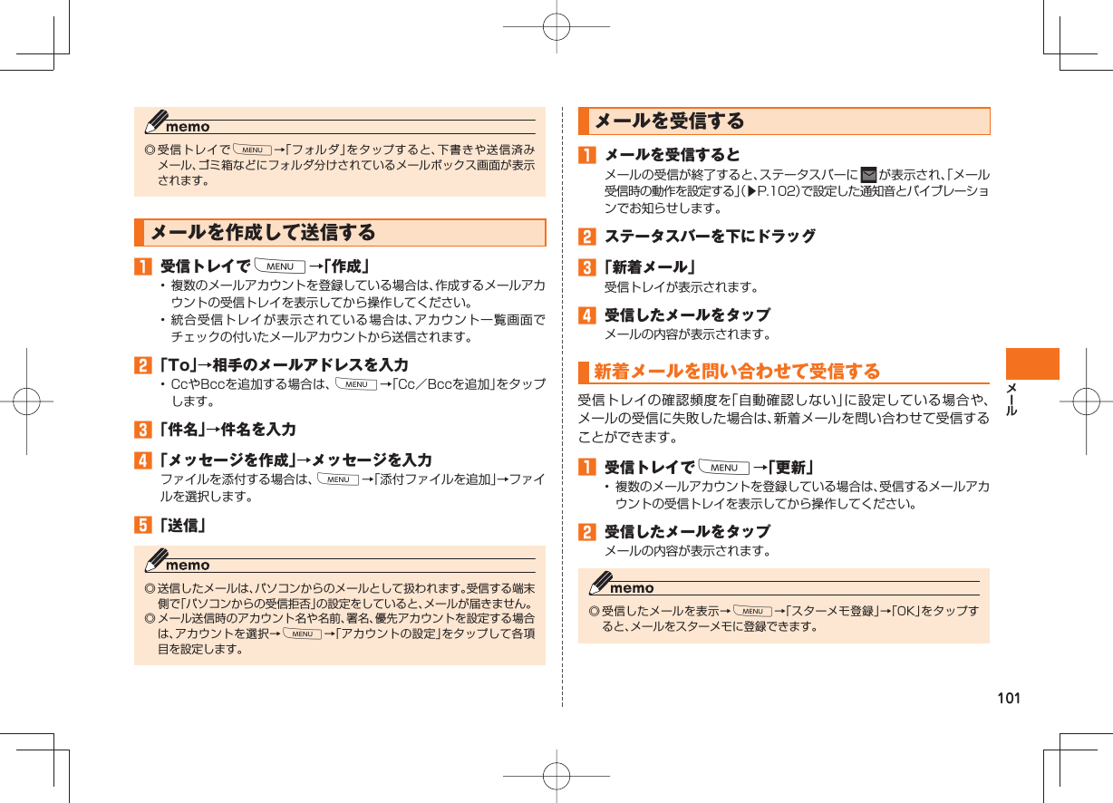 101◎ 受信トレイでM→「フォルダ」をタップすると、下書きや送信済みメール、ゴミ箱などにフォルダ分けされているメールボックス画面が表示されます。メールを作成して送信する 受信トレイでM→「作成」• 複数のメールアカウントを登録している場合は、作成するメールアカウントの受信トレイを表示してから操作してください。• 統合受信トレイが表示されている場合は、アカウント一覧画面でチェックの付いたメールアカウントから送信されます。 「To」→相手のメールアドレスを入力• CcやBccを追加する場合は、M→「Cc/Bccを追加」をタップします。 「件名」→件名を入力 「メッセージを作成」→メッセージを入力ファイルを添付する場合は、M→「添付ファイルを追加」→ファイルを選択します。 「送信」◎ 送信したメールは、パソコンからのメールとして扱われます。受信する端末側で「パソコンからの受信拒否」の設定をしていると、メールが届きません。◎ メール送信時のアカウント名や名前、署名、優先アカウントを設定する場合は、アカウントを選択→M→「アカウントの設定」をタップして各項目を設定します。 メールを受信する メールを受信するとメールの受信が終了すると、ステータスバーに が表示され、「メール受信時の動作を設定する」(▶P.102)で設定した通知音とバイブレーションでお知らせします。 ステータスバーを下にドラッグ 「新着メール」受信トレイが表示されます。 受信したメールをタップメールの内容が表示されます。 新着メールを問い合わせて受信する受信トレイの確認頻度を「自動確認しない」に設定している場合や、メールの受信に失敗した場合は、新着メールを問い合わせて受信することができます。 受信トレイでM→「更新」• 複数のメールアカウントを登録している場合は、受信するメールアカウントの受信トレイを表示してから操作してください。 受信したメールをタップメールの内容が表示されます。◎ 受信したメールを表示→M→「スターメモ登録」→「OK」をタップすると、メールをスターメモに登録できます。