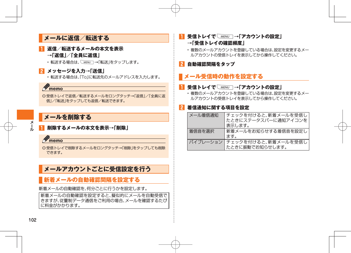 102メールに返信/転送する 返信/転送するメールの本文を表示→「返信」/「全員に返信」• 転送する場合は、M→「転送」をタップします。 メッセージを入力→「送信」• 転送する場合は、「To」に転送先のメールアドレスを入力します。◎ 受信トレイで返信/転送するメールをロングタッチ→「返信」/「全員に返信」/「転送」をタップしても返信/転送できます。メールを削除する 削除するメールの本文を表示→「削除」◎ 受信トレイで削除するメールをロングタッチ→「削除」をタップしても削除できます。メールアカウントごとに受信設定を行う 新着メールの自動確認間隔を設定する新着メールの自動確認を、何分ごとに行うかを設定します。新着メールの自動確認を設定すると、擬似的にメールを自動受信できますが、従量制データ通信をご利用の場合、メールを確認するたびに料金がかかります。 受信トレイでM→「アカウントの設定」→「受信トレイの確認頻度」• 複数のメールアカウントを登録している場合は、設定を変更するメールアカウントの受信トレイを表示してから操作してください。 自動確認間隔をタップ メール受信時の動作を設定する 受信トレイでM→「アカウントの設定」• 複数のメールアカウントを登録している場合は、設定を変更するメールアカウントの受信トレイを表示してから操作してください。 着信通知に関する項目を設定メール着信通知 チェックを付けると、新着メールを受信したときにステータスバーに通知アイコンを表示します。着信音を選択 新着メールをお知らせする着信音を設定します。バイブレーション チェックを付けると、新着メールを受信したときに振動でお知らせします。