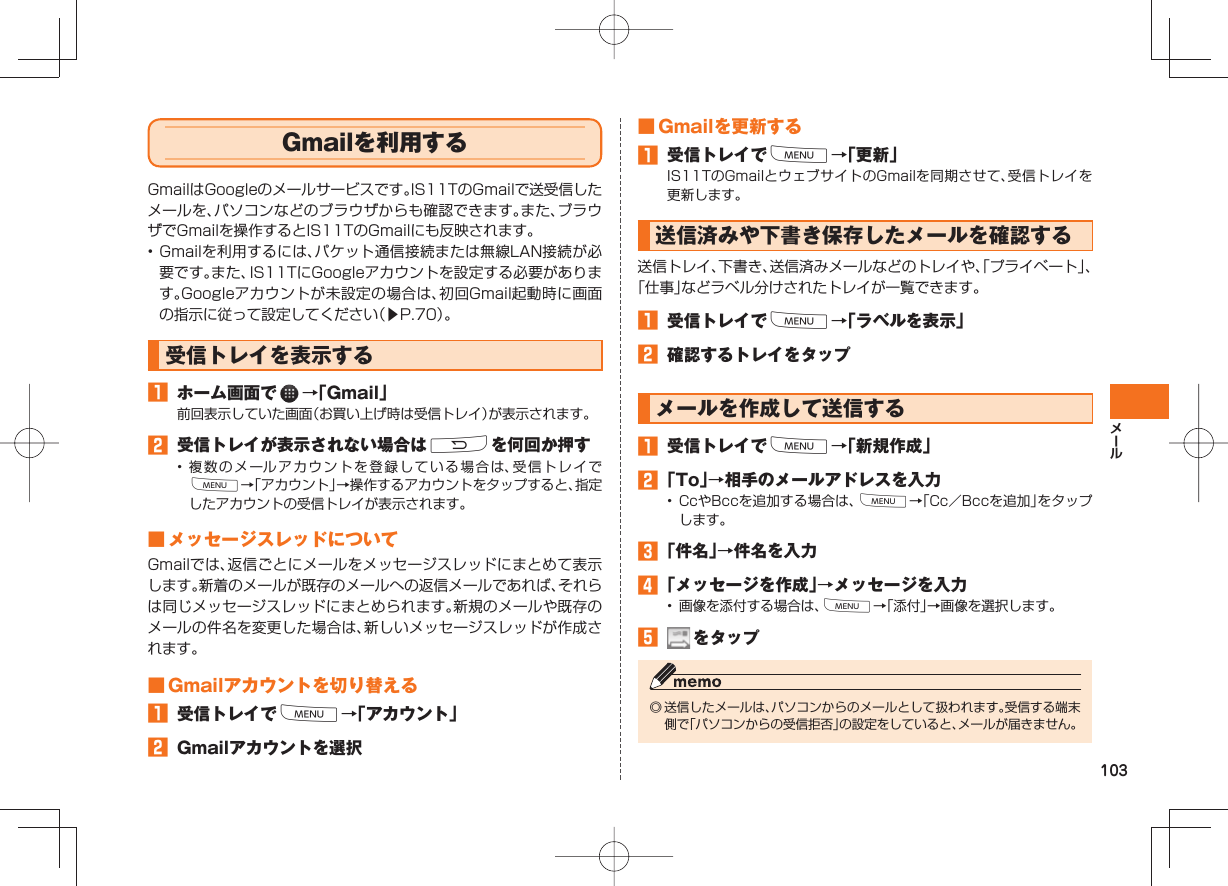 103 Gmailを利用するGmailはGoogleのメールサービスです。IS11TのGmailで送受信したメールを、パソコンなどのブラウザからも確認できます。また、ブラウザでGmailを操作するとIS11TのGmailにも反映されます。• Gmailを利用するには、パケット通信接続または無線LAN接続が必要です。また、IS11TにGoogleアカウントを設定する必要があります。Googleアカウントが未設定の場合は、初回Gmail起動時に画面の指示に従って設定してください(▶P.70)。受信トレイを表示する ホーム画面で →「Gmail」前回表示していた画面(お買い上げ時は受信トレイ)が表示されます。 受信トレイが表示されない場合はRを何回か押す• 複数のメールアカウントを登録している場合は、受信トレイでM→「アカウント」→操作するアカウントをタップすると、指定したアカウントの受信トレイが表示されます。 ■ メッセージスレッドについてGmailでは、返信ごとにメールをメッセージスレッドにまとめて表示します。新着のメールが既存のメールへの返信メールであれば、それらは同じメッセージスレッドにまとめられます。新規のメールや既存のメールの件名を変更した場合は、新しいメッセージスレッドが作成されます。 ■ Gmailアカウントを切り替える 受信トレイでM→「アカウント」 Gmailアカウントを選択 ■ Gmailを更新する 受信トレイでM→「更新」IS11TのGmailとウェブサイトのGmailを同期させて、受信トレイを更新します。送信済みや下書き保存したメールを確認する送信トレイ、下書き、送信済みメールなどのトレイや、「プライベート」、「仕事」などラベル分けされたトレイが一覧できます。 受信トレイでM→「ラベルを表示」 確認するトレイをタップメールを作成して送信する 受信トレイでM→「新規作成」 「To」→相手のメールアドレスを入力• CcやBccを追加する場合は、M→「Cc/Bccを追加」をタップします。 「件名」→件名を入力 「メッセージを作成」→メッセージを入力• 画像を添付する場合は、M→「添付」→画像を選択します。 をタップ◎ 送信したメールは、パソコンからのメールとして扱われます。受信する端末側で「パソコンからの受信拒否」の設定をしていると、メールが届きません。
