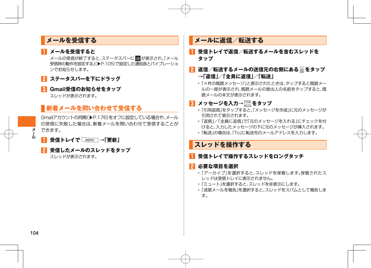 104 メールを受信する メールを受信するとメールの受信が終了すると、ステータスバーに が表示され、「メール受信時の動作を設定する」(▶P.105)で設定した通知音とバイブレーションでお知らせします。 ステータスバーを下にドラッグ Gmail受信のお知らせをタップスレッドが表示されます。新着メールを問い合わせて受信するGmailアカウントの同期(▶P.176)をオフに設定している場合や、メールの受信に失敗した場合は、新着メールを問い合わせて受信することができます。 受信トレイでM→「更新」 受信したメールのスレッドをタップスレッドが表示されます。メールに返信/転送する 受信トレイで返信/転送するメールを含むスレッドをタップ 返信/転送するメールの送信元の右側にある をタップ→「返信」/「全員に返信」/「転送」• 「×件の既読メッセージ」と表示されたときは、タップすると既読メールの一部が表示され、既読メールの差出人の名前をタップすると、既読メールの本文が表示されます。 メッセージを入力→ をタップ• 「引用返信」をタップすると、「メッセージを作成」に元のメッセージが引用されて表示されます。• 「返信」/「全員に返信」で「元のメッセージを入れる」にチェックを付けると、入力したメッセージの下に元のメッセージが挿入されます。• 「転送」の場合は、「To」に転送先のメールアドレスを入力します。スレッドを操作する 受信トレイで操作するスレッドをロングタッチ 必要な項目を選択• 「アーカイブ」を選択すると、スレッドを保管します。保管されたスレッドは受信トレイに表示されません。• 「ミュート」を選択すると、スレッドを非表示にします。• 「迷惑メールを報告」を選択すると、スレッドをスパムとして報告します。