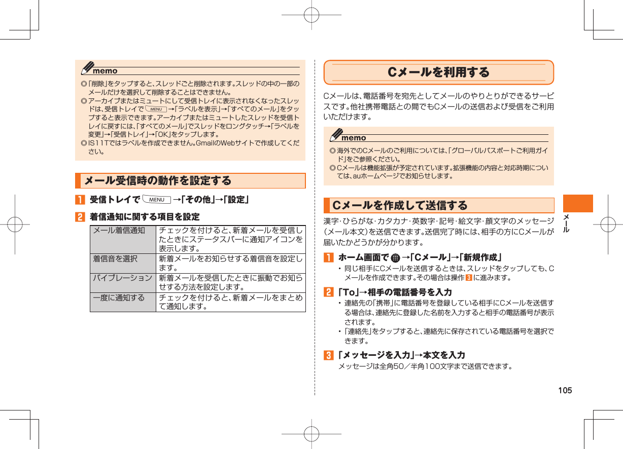 105◎ 「削除」をタップすると、スレッドごと削除されます。スレッドの中の一部のメールだけを選択して削除することはできません。◎ アーカイブまたはミュートにして受信トレイに表示されなくなったスレッドは、受信トレイでM→「ラベルを表示」→「すべてのメール」をタップすると表示できます。アーカイブまたはミュートしたスレッドを受信トレイに戻すには、「すべてのメール」でスレッドをロングタッチ→「ラベルを変更」→「受信トレイ」→「OK」をタップします。◎ IS11Tではラベルを作成できません。GmailのWebサイトで作成してください。 メール受信時の動作を設定する 受信トレイでM→「その他」→「設定」 着信通知に関する項目を設定メール着信通知 チェックを付けると、新着メールを受信したときにステータスバーに通知アイコンを表示します。着信音を選択 新着メールをお知らせする着信音を設定します。バイブレーション 新着メールを受信したときに振動でお知らせする方法を設定します。一度に通知する チェックを付けると、新着メールをまとめて通知します。 Cメールを利用するCメールは、電話番号を宛先としてメールのやりとりができるサービスです。他社携帯電話との間でもCメールの送信および受信をご利用いただけます。◎ 海外でのCメールのご利用については、「グローバルパスポートご利用ガイド」をご参照ください。◎ Cメールは機能拡張が予定されています。拡張機能の内容と対応時期については、auホームページでお知らせします。Cメールを作成して送信する漢字・ひらがな・カタカナ・英数字・記号・絵文字・顔文字のメッセージ(メール本文)を送信できます。送信完了時には、相手の方にCメールが届いたかどうかが分かります。 ホーム画面で →「Cメール」→「新規作成」• 同じ相手にCメールを送信するときは、スレッドをタップしても、Cメールを作成できます。その場合は操作 に進みます。 「To」→相手の電話番号を入力• 連絡先の「携帯」に電話番号を登録している相手にCメールを送信する場合は、連絡先に登録した名前を入力すると相手の電話番号が表示されます。• 「連絡先」をタップすると、連絡先に保存されている電話番号を選択できます。 「メッセージを入力」→本文を入力メッセージは全角50/半角100文字まで送信できます。