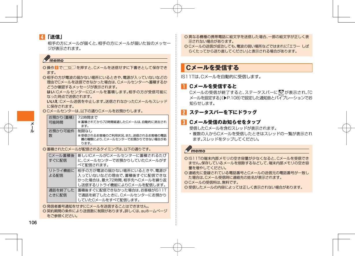106 「送信」相手の方にメールが届くと、相手の方にメールが届いた旨のメッセージが表示されます。◎ 操作 でRを押すと、Cメールを送信せずに下書きとして保存できます。◎ 相手の方が電波の届かない場所にいるときや、電源が入っていないなどの理由でCメールを送信できなかった場合は、Cメールセンターへ蓄積するかどうか確認するメッセージが表示されます。 はい:CメールセンターにCメールを蓄積します。相手の方が受信可能になった時点で送信されます。 いいえ:Cメール送信を中止します。送信されなかったCメールもスレッドに保存されます。◎ Cメールセンターは、以下の通りCメールをお預かりします。お預かり(蓄積)可能時間72時間まで※ 蓄積されてから72時間経過したCメールは、自動的に消去されます。お預かり可能件数制限なし※ 受信されるお客様のご利用状況、また、送信されるお客様の電話機の種類により、Cメールセンターでお預かりできない場合があります。◎ 蓄積されたCメールが配信されるタイミングは、以下の通りです。Cメール蓄積後すぐに配信新しいCメールがCメールセンターに蓄積されるたびに、Cメールセンターでお預かりしていたCメールがすべて配信されます。リトライ機能による配信相手の方が電波の届かない場所にいるときや、電源が入っていないなどの理由で、蓄積後すぐに配信できなかった場合は、最大72時間、相手先へCメールを繰り返し送信するリトライ機能によりCメールを配信します。通話を終了したときに配信蓄積後すぐに配信できなかった場合は、お客様がIS11Tで通話を終了したときに、Cメールセンターにお預かりしていたCメールをすべて配信します。◎ 発信者番号通知をせずにCメールを送信することはできません。◎ 契約期間の条件により送信数に制限があります。詳しくは、auホームページをご参照ください。◎ 異なる機種の携帯電話に絵文字を送信した場合、一部の絵文字が正しく表示されない場合があります。◎ Cメールの送信が成功しても、電波の弱い場所などではまれに「エラー しばらくたってから送り直してください」と表示される場合があります。 Cメールを受信するIS11Tは、Cメールを自動的に受信します。 Cメールを受信するとCメールの受信が終了すると、ステータスバーに が表示され、「Cメールを設定する」(▶P.108)で設定した通知音とバイブレーションでお知らせします。 ステータスバーを下にドラッグ Cメール受信のお知らせをタップ受信したCメールを含むスレッドが表示されます。• 複数の人からCメールを受信したときはスレッドの一覧が表示されます。スレッドをタップしてください。◎ IS11Tの端末内部メモリの空き容量が少なくなると、Cメールを受信できません。保存しているメールを削除するなどして、端末内部メモリの空き容量を増やしてください。◎ 連絡先に登録されている電話番号とCメールの送信元の電話番号が一致した場合は、Cメール受信時に連絡先の姓名が表示されます。◎ Cメールの受信料は、無料です。◎ 受信したメールの内容によっては正しく表示されない場合があります。