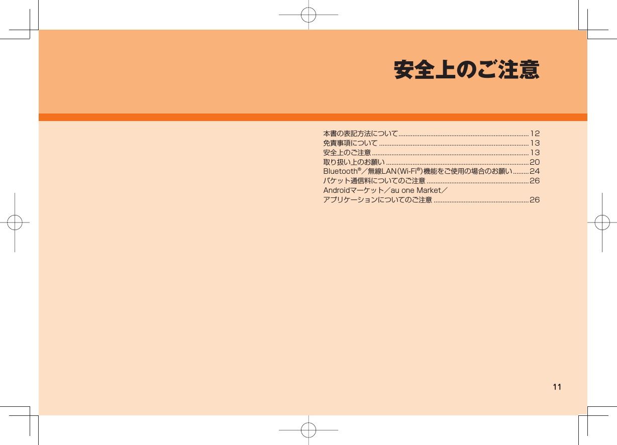 11安全上のご注意本書の表記方法について ..........................................................................12免責事項について ..................................................................................... 13安全上のご注意 .........................................................................................13取り扱い上のお願い .................................................................................20Bluetooth®/無線LAN(Wi-Fi®)機能をご使用の場合のお願い ......... 24パケット通信料についてのご注意 ..........................................................26Androidマーケット/au one Market/アプリケーションについてのご注意 ......................................................26