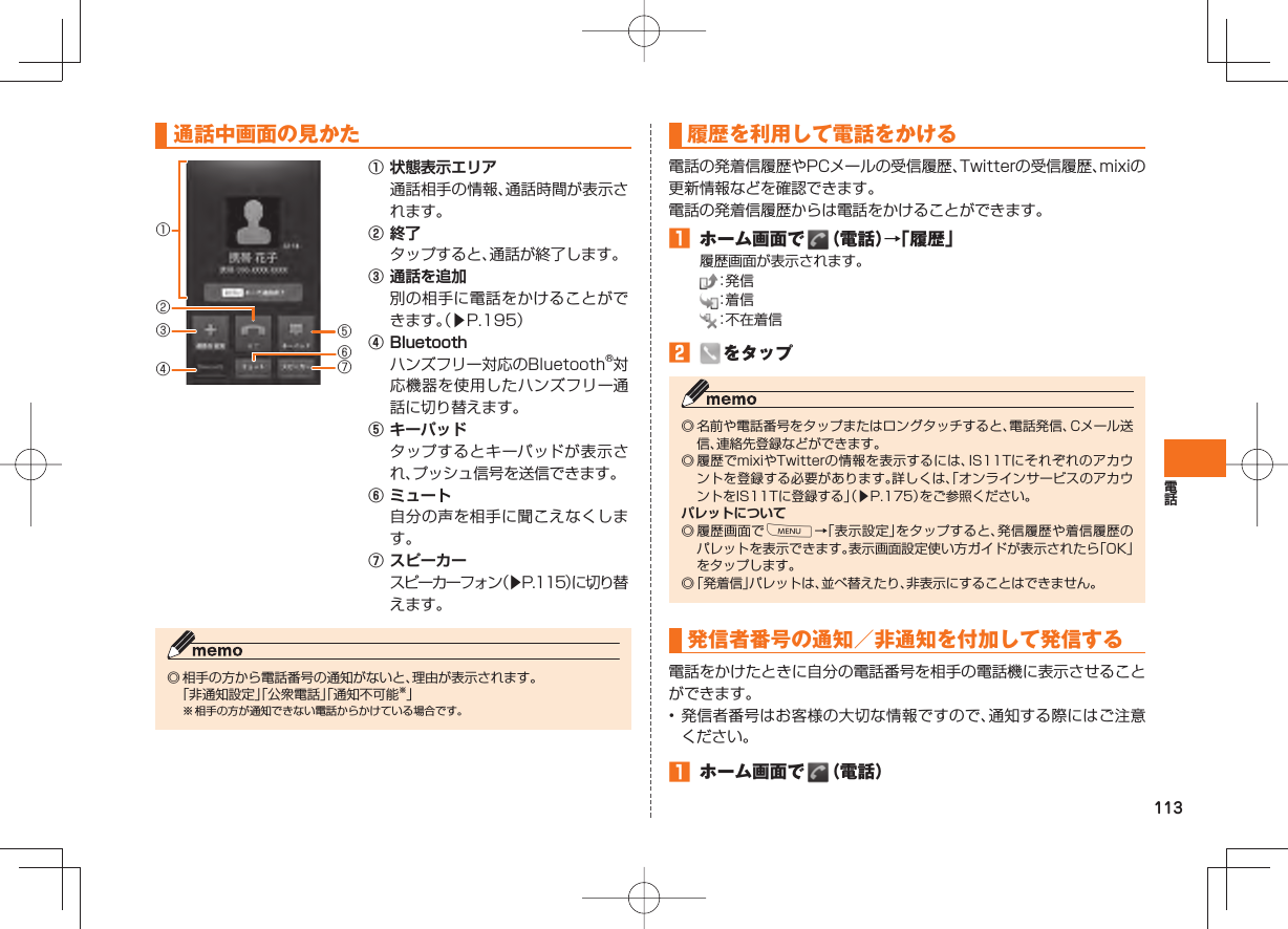 113 通話中画面の見かた① 状態表示エリア 通話相手の情報、通話時間が表示されます。② 終了 タップすると、通話が終了します。③ 通話を追加 別の相手に電話をかけることができます。(▶P.195)④ Bluetooth ハンズフリー対応のBluetooth®対応機器を使用したハンズフリー通話に切り替えます。⑤ キーパッド タップするとキーパッドが表示され、プッシュ信号を送信できます。⑥ ミュート 自分の声を相手に聞こえなくします。⑦ スピーカー スピーカーフォン(▶P.115)に切り替えます。◎ 相手の方から電話番号の通知がないと、理由が表示されます。 「非通知設定」「公衆電話」「通知不可能※」※ 相手の方が通知できない電話からかけている場合です。③①④⑥②⑤⑦ 履歴を利用して電話をかける 電話の発着信履歴やPCメールの受信履歴、Twitterの受信履歴、mixiの更新情報などを確認できます。電話の発着信履歴からは電話をかけることができます。 ホーム画面で (電話)→「履歴」履歴画面が表示されます。 :発 信 :着 信 :不在着信 をタップ◎ 名前や電話番号をタップまたはロングタッチすると、電話発信、Cメール送信、連絡先登録などができます。◎ 履歴でmixiやTwitterの情報を表示するには、IS11Tにそれぞれのアカウントを登録する必要があります。詳しくは、「オンラインサービスのアカウントをIS11Tに登録する」(▶P.175)をご参照ください。パレットについて◎ 履歴画面でM→「表示設定」をタップすると、発信履歴や着信履歴のパレットを表示できます。表示画面設定使い方ガイドが表示されたら「OK」をタップします。◎ 「発着信」パレットは、並べ替えたり、非表示にすることはできません。発信者番号の 通知/非通知を付加して発信する電話をかけたときに自分の電話番号を相手の電話機に表示させることができます。• 発信者番号はお客様の大切な情報ですので、通知する際にはご注意ください。 ホーム画面で (電話)