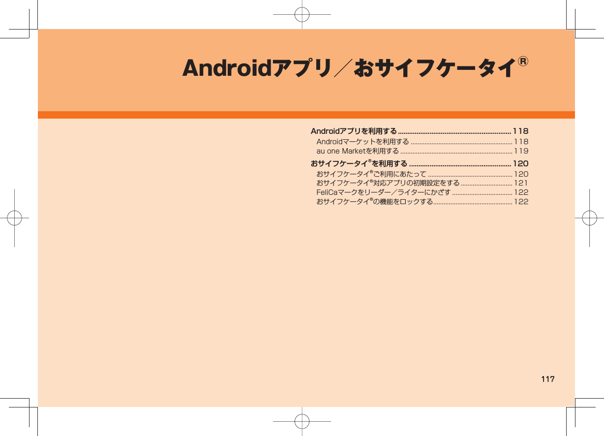 117Androidアプリ/おサイフケータイ®Androidアプリを利用する .............................................................118Androidマーケットを利用する ...........................................................118au one Marketを利用する ................................................................. 119おサイフケータイ®を利用する ....................................................... 120おサイフケータイ®ご利用にあたって .................................................120おサイフケータイ®対応アプリの初期設定をする .............................. 121FeliCaマークをリーダー/ライターにかざす ................................... 122おサイフケータイ®の機能をロックする .............................................. 122