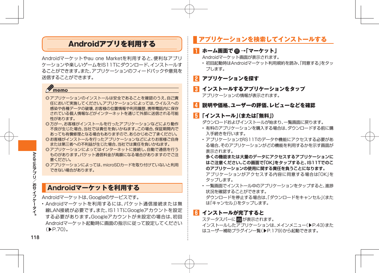 118Android Androidアプリを利用するAndroidマーケットやau one Marketを利用すると、便利なアプリケーションや楽しいゲームをIS11Tにダウンロード、インストールすることができます。また、アプリケーションのフィードバックや意見を送信することができます。◎ アプリケーションのインストールは安全であることを確認のうえ、自己責任において実施してください。アプリケーションによっては、ウイルスへの感染や各種データの破壊、お客様の位置情報や利用履歴、携帯電話内に保存されている個人情報などがインターネットを通じて外部に送信される可能性があります。◎ 万が一、お客様がインストールを行ったアプリケーションなどにより動作不良が生じた場合、当社では責任を負いかねます。この場合、保証期間内であっても有償修理となる場合もありますので、あらかじめご了承ください。◎ お客様がインストールを行ったアプリケーションなどによりお客様ご自身または第三者への不利益が生じた場合、当社では責任を負いかねます。◎ アプリケーションによってはインターネットに接続し、自動で通信を行うものがあります。パケット通信料金が高額になる場合がありますのでご注意ください。◎ アプリケーションによっては、microSDカードを取り付けていないと利用できない場合があります。 Android マーケットを利用するAndroidマーケットは、Googleのサービスです。• Androidマーケットを利用するには、パケット通信接続または無線LAN接続が必要です。また、IS11TにGoogleアカウントを設定する必要があります。Googleアカウントが未設定の場合は、初回Androidマーケット起動時に画面の指示に従って設定してください(▶P.70)。 アプリケーションを 検索してインストールする ホーム画面で →「マーケット」Androidマーケット画面が表示されます。• 初回起動時はAndroidマーケット利用規約を読み、「同意する」をタップします。 アプリケーションを探す インストールするアプリケーションをタップアプリケーションの情報が表示されます。 説明や価格、ユーザーの評価、レビューなどを確認 「インストール」(または「無料」)ダウンロードおよびインストールが始まり、一覧画面に戻ります。• 有料のアプリケーションを購入する場合は、ダウンロードする前に購入手続きを行います。• アプリケーションがIS11Tのデータや機能にアクセスする必要がある場合、そのアプリケーションがどの機能を利用するかを示す画面が表示されます。 多くの機能または大量のデータにアクセスするアプリケーションにはご注意ください。この画面で「OK」をタップすると、IS11Tでのこのアプリケーションの使用に関する責任を負うことになります。 アプリケーションがアクセスする内容に同意する場合は「OK」をタップします。• 一覧画面でインストール中のアプリケーションをタップすると、進捗状況を確認することができます。 ダウンロードを停止する場合は、「ダウンロードをキャンセル」(または「キャンセル」)をタップします。 インストールが完了するとステータスバーに が表示されます。インストールしたアプリケーションは、メインメニュー(▶P.43)またはユーザー補助プラグイン一覧(▶P.179)から起動できます。