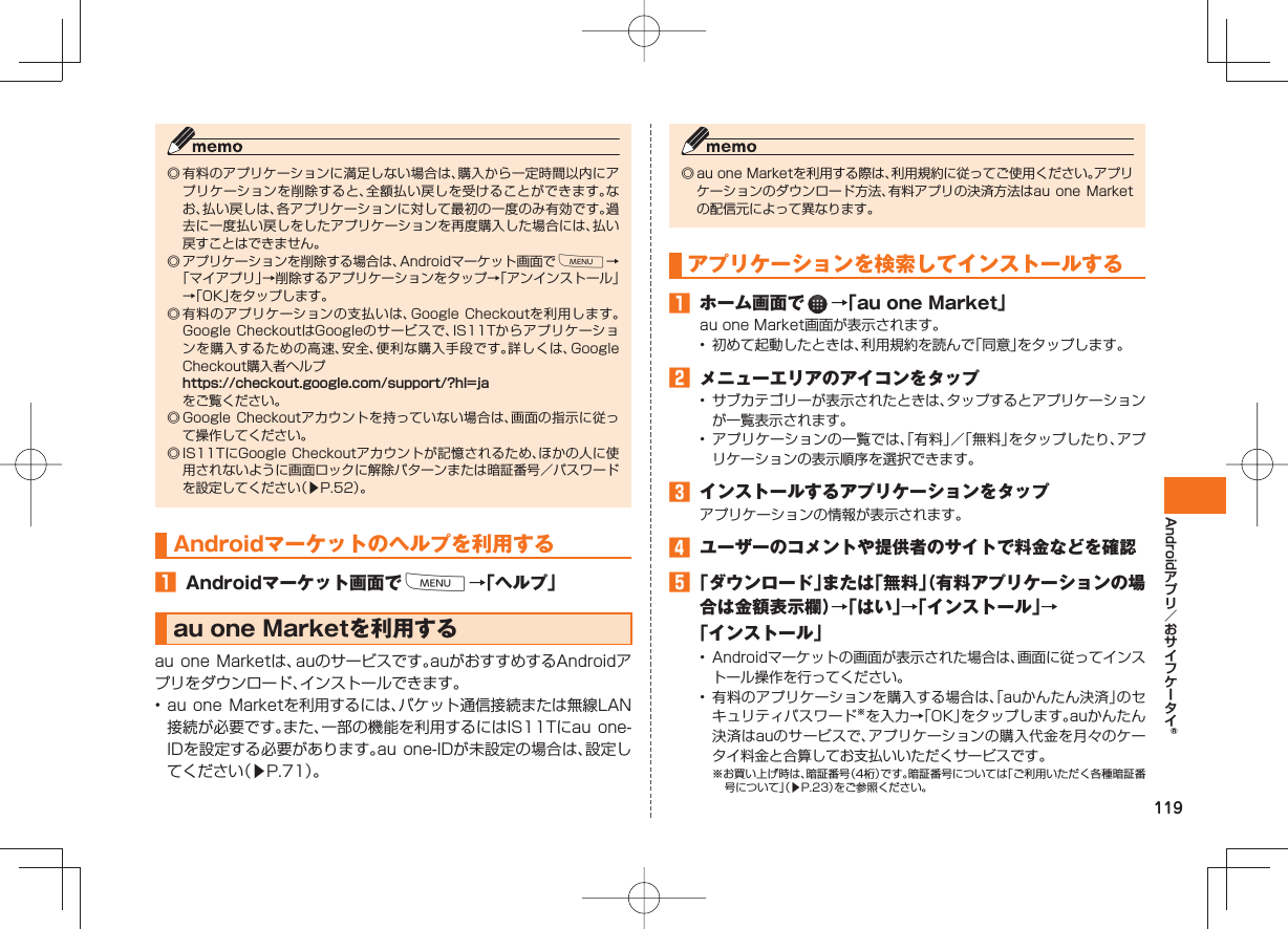 119Android ◎ 有料のアプリケーションに満足しない場合は、購入から一定時間以内にアプリケーションを削除すると、全額払い戻しを受けることができます。なお、払い戻しは、各アプリケーションに対して最初の一度のみ有効です。過去に一度払い戻しをしたアプリケーションを再度購入した場合には、払い戻すことはできません。 ◎ アプリケーションを削除する場合は、Androidマーケット画面でM→「マイアプリ」→削除するアプリケーションをタップ→「アンインストール」→「OK」をタップします。◎ 有料のアプリケーションの支払いは、Google Checkoutを利用します。Google CheckoutはGoogleのサービスで、IS11Tからアプリケーションを購入するための高速、安全、便利な購入手段です。詳しくは、Google Checkout購入者ヘルプ https://checkout.google.com/support/?hl=ja をご覧ください。◎ Google Checkoutアカウントを持っていない場合は、画面の指示に従って操作してください。◎ IS11TにGoogle Checkoutアカウントが記憶されるため、ほかの人に使用されないように画面ロックに解除パターンまたは暗証番号/パスワードを設定してください(▶P.52)。Androidマーケットのヘルプを利用する Androidマーケット画面でM→「ヘルプ」 au one Marketを利用するau one Marketは、auのサービスです。auがおすすめするAndroidアプリをダウンロード、インストールできます。• au one Marketを利用するには、パケット通信接続または無線LAN接続が必要です。また、一部の機能を利用するにはIS11Tにau one-IDを設定する必要があります。au one-IDが未設定の場合は、設定してください(▶P.71)。◎ au one Marketを利用する際は、利用規約に従ってご使用ください。アプリケーションのダウンロード方法、有料アプリの決済方法はau one Marketの配信元によって異なります。 アプリケーションを 検索してインストールする ホーム画面で →「au one Market」au one Market画面が表示されます。• 初めて起動したときは、利用規約を読んで「同意」をタップします。 メニューエリアのアイコンをタップ• サブカテゴリーが表示されたときは、タップするとアプリケーションが一覧表示されます。• アプリケーションの一覧では、「有料」/「無料」をタップしたり、アプリケーションの表示順序を選択できます。 インストールするアプリケーションをタップアプリケーションの情報が表示されます。 ユーザーのコメントや提供者のサイトで料金などを確認 「ダウンロード」または「無料」(有料アプリケーションの場合は金額表示欄)→「はい」→「インストール」→「インストール」• Androidマーケットの画面が表示された場合は、画面に従ってインストール操作を行ってください。• 有料のアプリケーションを購入する場合は、「auかんたん決済」のセキュリティパスワード※を入力→「OK」をタップします。auかんたん決済はauのサービスで、アプリケーションの購入代金を月々のケータイ料金と合算してお支払いいただくサービスです。※お買い上げ時は、暗証番号(4桁)です。暗証番号については「ご利用いただく各種暗証番号について」(▶P.23)をご参照ください。