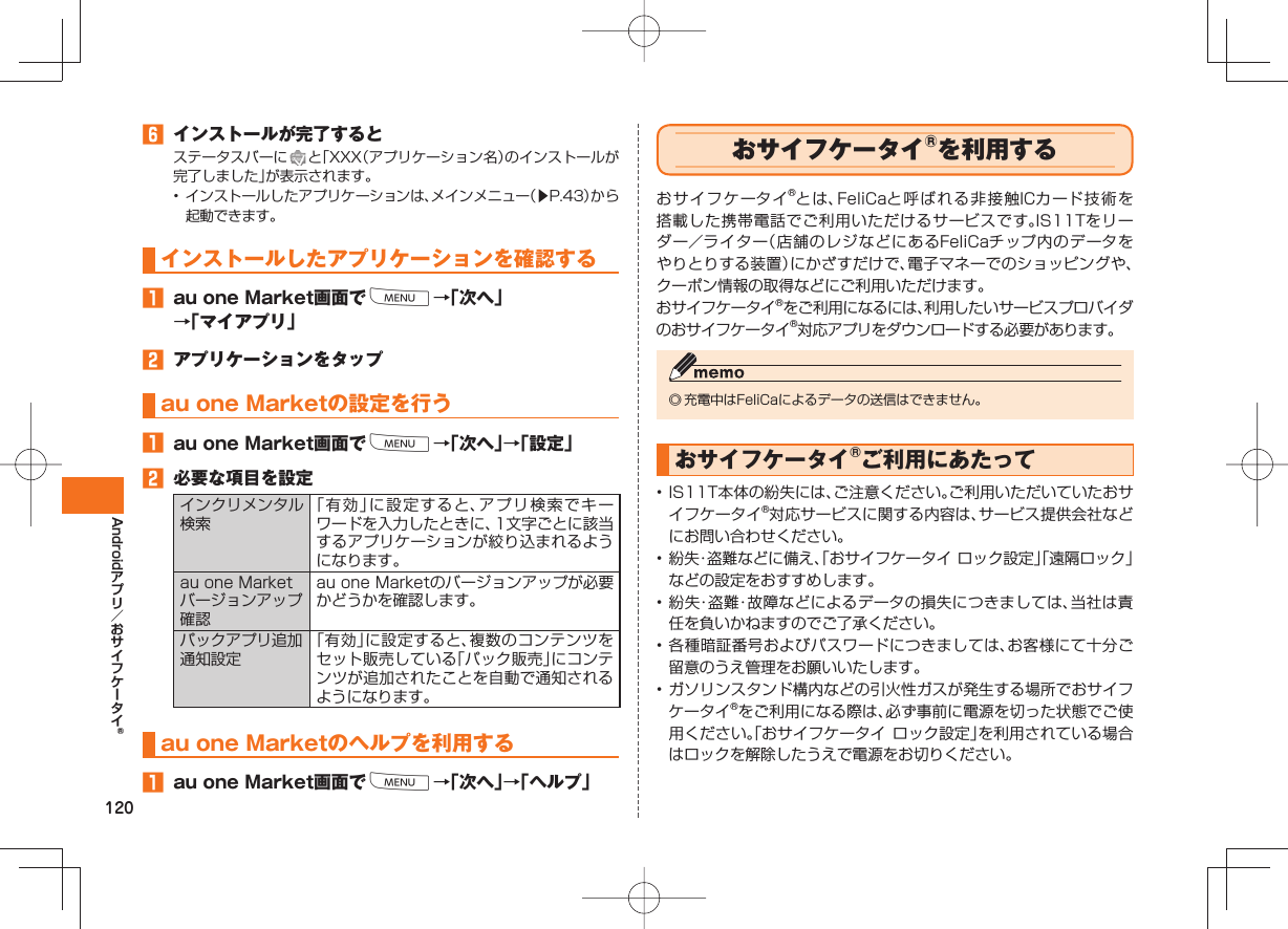 120Android インストールが完了するとステータスバーに と「XXX(アプリケーション名)のインストールが完了しました」が表示されます。• インストールしたアプリケーションは、メインメニュー(▶P.43)から起動できます。インストールしたアプリケーションを確認する au one Market画面でM→「次へ」→「マイアプリ」 アプリケーションをタップau one Marketの設定を行う au one Market画面でM→「次へ」→「設定」 必要な項目を設定インクリメンタル検索「有効」に設定すると、アプリ検索でキーワードを入力したときに、1文字ごとに該当するアプリケーションが絞り込まれるようになります。au one Marketバージョンアップ確認au one Marketのバージョンアップが必要かどうかを確認します。パックアプリ追加通知設定「有効」に設定すると、複数のコンテンツをセット販売している「パック販売」にコンテンツが追加されたことを自動で通知されるようになります。au one Marketのヘルプを利用する au one Market画面でM→「次へ」→「ヘルプ」 おサイフケータイ®を利用するおサイフケータイ®とは、FeliCaと呼ばれる非接触ICカード技術を搭載した携帯電話でご利用いただけるサービスです。IS11Tをリーダー/ライター(店舗のレジなどにあるFeliCaチップ内のデータをやりとりする装置)にかざすだけで、電子マネーでのショッピングや、クーポン情報の取得などにご利用いただけます。おサイフケータイ®をご利用になるには、利用したいサービスプロバイダのおサイフケータイ®対応アプリをダウンロードする必要があります。◎ 充電中はFeliCaによるデータの送信はできません。おサイフケータイ®ご利用にあたって• IS11T本体の紛失には、ご注意ください。ご利用いただいていたおサイフケータイ®対応サービスに関する内容は、サービス提供会社などにお問い合わせください。• 紛失・盗難などに備え、「おサイフケータイ ロック設定」「遠隔ロック」などの設定をおすすめします。• 紛失・盗難・故障などによるデータの損失につきましては、当社は責任を負いかねますのでご了承ください。• 各種暗証番号およびパスワードにつきましては、お客様にて十分ご留意のうえ管理をお願いいたします。• ガソリンスタンド構内などの引火性ガスが発生する場所でおサイフケータイ®をご利用になる際は、必ず事前に電源を切った状態でご使用ください。「おサイフケータイ ロック設定」を利用されている場合はロックを解除したうえで電源をお切りください。
