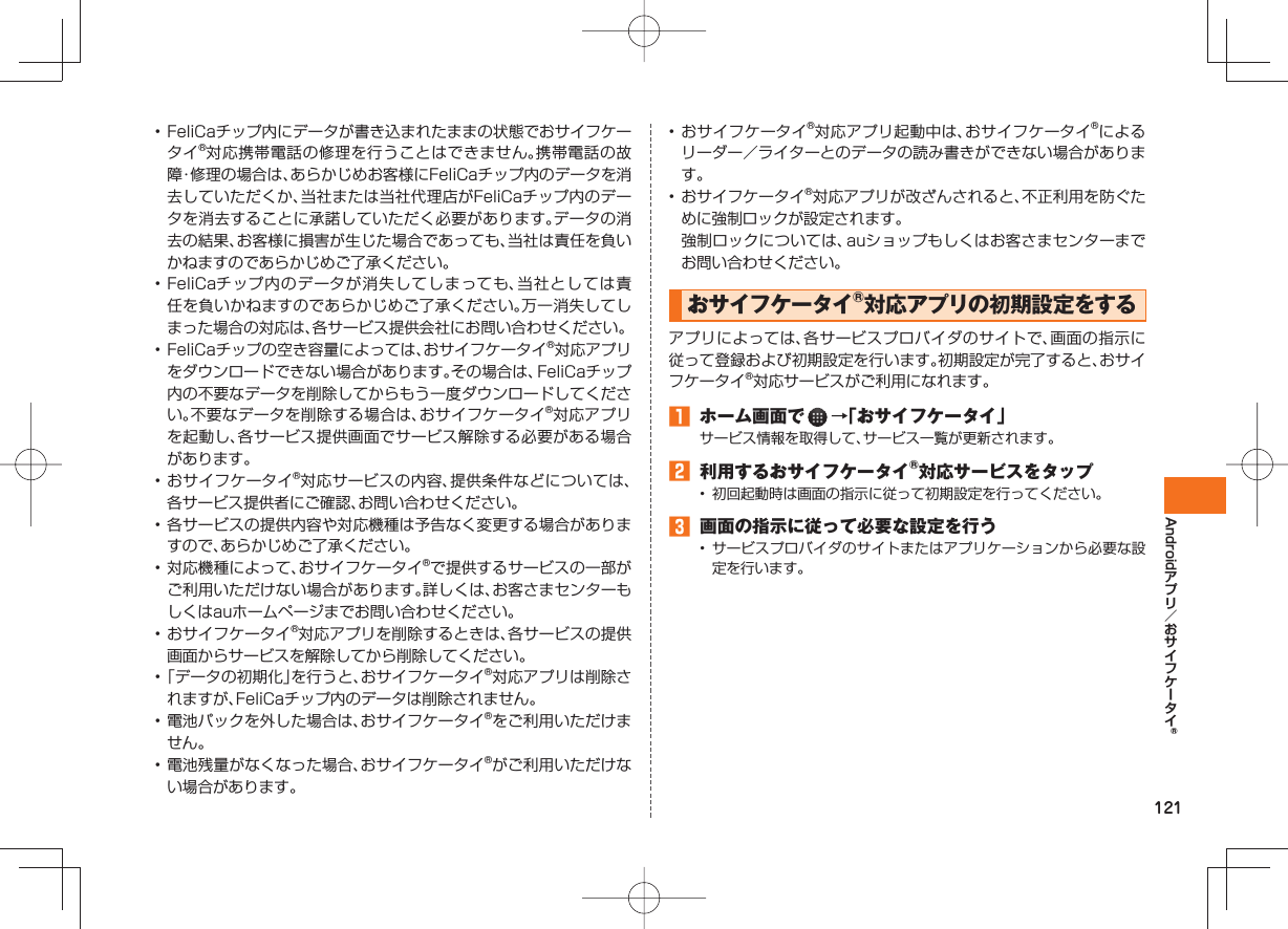 121Android• FeliCaチップ内にデータが書き込まれたままの状態でおサイフケータイ®対応携帯電話の修理を行うことはできません。携帯電話の故障・修理の場合は、あらかじめお客様にFeliCaチップ内のデータを消去していただくか、当社または当社代理店がFeliCaチップ内のデータを消去することに承諾していただく必要があります。データの消去の結果、お客様に損害が生じた場合であっても、当社は責任を負いかねますのであらかじめご了承ください。• FeliCaチップ内のデータが消失してしまっても、当社としては責任を負いかねますのであらかじめご了承ください。万一消失してしまった場合の対応は、各サービス提供会社にお問い合わせください。• FeliCaチップの空き容量によっては、おサイフケータイ®対応アプリをダウンロードできない場合があります。その場合は、FeliCaチップ内の不要なデータを削除してからもう一度ダウンロードしてください。不要なデータを削除する場合は、おサイフケータイ®対応アプリを起動し、各サービス提供画面でサービス解除する必要がある場合があります。• おサイフケータイ®対応サービスの内容、提供条件などについては、各サービス提供者にご確認、お問い合わせください。• 各サービスの提供内容や対応機種は予告なく変更する場合がありますので、あらかじめご了承ください。• 対応機種によって、おサイフケータイ®で提供するサービスの一部がご利用いただけない場合があります。詳しくは、お客さまセンターもしくはauホームページまでお問い合わせください。• おサイフケータイ®対応アプリを削除するときは、各サービスの提供画面からサービスを解除してから削除してください。• 「データの初期化」を行うと、おサイフケータイ®対応アプリは削除されますが、FeliCaチップ内のデータは削除されません。• 電池パックを外した場合は、おサイフケータイ®をご利用いただけません。• 電池残量がなくなった場合、おサイフケータイ®がご利用いただけない場合があります。• おサイフケータイ®対応アプリ起動中は、おサイフケータイ®によるリーダー/ライターとのデータの読み書きができない場合があります。• おサイフケータイ®対応アプリが改ざんされると、不正利用を防ぐために強制ロックが設定されます。 強制ロックについては、auショップもしくはお客さまセンターまでお問い合わせください。おサイフケータイ®対応アプリの初期設定をするアプリによっては、各サービスプロバイダのサイトで、画面の指示に従って登録および初期設定を行います。初期設定が完了すると、おサイフケータイ®対応サービスがご利用になれます。 ホーム画面で →「おサイフケータイ」サービス情報を取得して、サービス一覧が更新されます。 利用するおサイフケータイ®対応サービスをタップ• 初回起動時は画面の指示に従って初期設定を行ってください。 画面の指示に従って必要な設定を行う• サービスプロバイダのサイトまたはアプリケーションから必要な設定を行います。