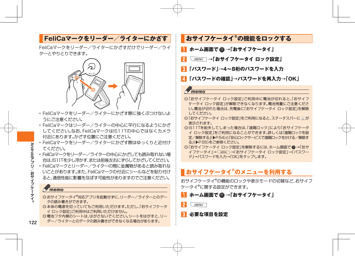 122AndroidFeliCaマークをリーダー/ライターにかざすFeliCaマークをリーダー/ライターにかざすだけでリーダー/ライターとやりとりできます。• FeliCaマークをリーダー/ライターにかざす際に強くぶつけないようにご注意ください。• FeliCaマークはリーダー/ライターの中心に平行になるようにかざしてください。なお、FeliCaマークはIS11Tの中心ではなくカメラ付近にあります。かざす位置にご注意ください。• FeliCaマークをリーダー/ライターにかざす際はゆっくりと近付けてください。• FeliCaマークをリーダー/ライターの中心にかざしても読み取れない場合は、IS11Tを少し浮かす、または前後左右にずらしてかざしてください。• FeliCaマークとリーダー/ライターの間に金属物があると読み取れないことがあります。また、FeliCaマークの付近にシールなどを貼り付けると、通信性能に影響を及ぼす可能性がありますのでご注意ください。◎ おサイフケータイ®対応アプリを起動せずに、リーダー/ライターとのデータの読み書きができます。◎ 本体の電源を切っていてもご利用いただけます。ただし、「おサイフケータイ ロック設定」ご利用中はご利用いただけません。◎ 電池フタ内側のシートは、はがさないでください。シートをはがすと、リーダー/ライターとのデータの読み書きができなくなる場合があります。 おサイフケータイ®の機能をロックする ホーム画面で →「おサイフケータイ」 M→「おサイフケータイ ロック設定」 「パスワード」→4∼8桁のパスワードを入力 「パスワードの確認」→パスワードを再入力→「OK」 ◎ 「おサイフケータイ ロック設定」ご利用中に電池が切れると、「おサイフケータイ ロック設定」が解除できなくなります。電池残量にご注意ください。電池が切れた場合は、充電後に「おサイフケータイ ロック設定」を解除してください。◎ 「おサイフケータイ ロック設定」をご利用になると、ステータスバーに が表示されます。◎ IS11Tを紛失してしまった場合は、「遠隔ロック」により「おサイフケータイ ロック設定」をご利用になることができます。詳しくは「遠隔ロックを設定/解除する」(▶P.54)と「安心ロックサービスで遠隔ロックをかける/解除する」(▶P.55)をご参照ください。◎ 「おサイフケータイ ロック設定」を解除するには、ホーム画面で →「おサイフケータイ」→M→「おサイフケータイ ロック設定」→「パスワード」→パスワードを入力→「OK」をタップします。おサイフケータイ®のメニューを利用するおサイフケータイ®の機能のロックや表示モードの切替など、おサイフケータイ®に関する設定ができます。 ホーム画面で →「おサイフケータイ」 M 必要な項目を設定
