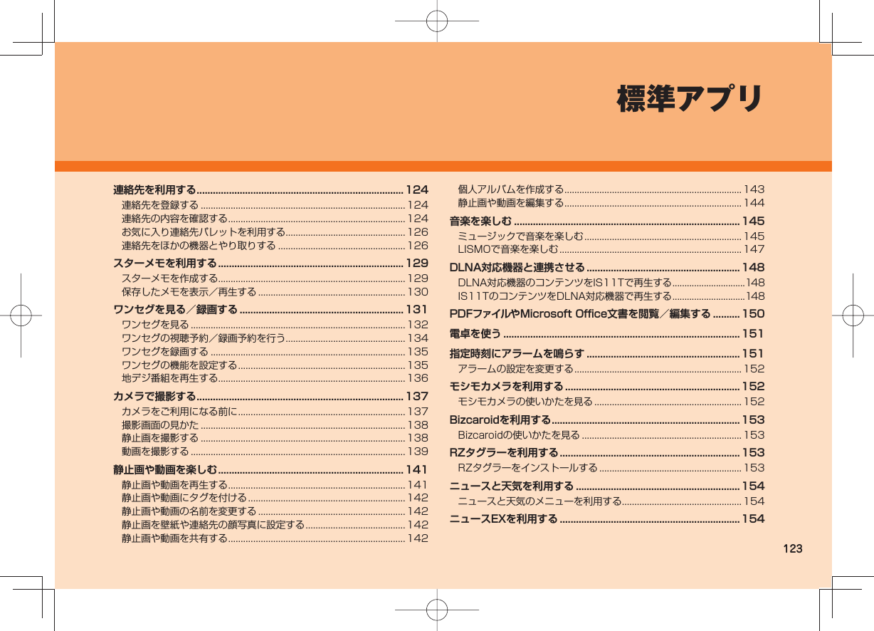123標準アプリ連絡先を利用する ............................................................................. 124連絡先を登録する .................................................................................. 124連絡先の内容を確認する .......................................................................124お気に入り連絡先パレットを利用する................................................ 126連絡先をほかの機器とやり取りする ...................................................126スターメモを利用する ..................................................................... 129スターメモを作成する ........................................................................... 129保存したメモを表示/再生する ........................................................... 130ワンセグを見る/録画する .............................................................131ワンセグを見る ......................................................................................132ワンセグの視聴予約/録画予約を行う................................................ 134ワンセグを録画する ..............................................................................135ワンセグの機能を設定する ................................................................... 135地デジ番組を再生する ........................................................................... 136カメラで撮影する ............................................................................. 137カメラをご利用になる前に ................................................................... 137撮影画面の見かた .................................................................................. 138静止画を撮影する .................................................................................. 138動画を撮影する ......................................................................................139静止画や動画を楽しむ ..................................................................... 141静止画や動画を再生する .......................................................................141静止画や動画にタグを付ける ...............................................................142静止画や動画の名前を変更する ........................................................... 142静止画を壁紙や連絡先の顔写真に設定する ........................................ 142静止画や動画を共有する .......................................................................142個人アルバムを作成する .......................................................................143静止画や動画を編集する .......................................................................144音楽を楽しむ .................................................................................... 145ミュージックで音楽を楽しむ ...............................................................145LISMOで音楽を楽しむ ......................................................................... 147DLNA対応機器と連携させる .........................................................148DLNA対応機器のコンテンツをIS11Tで再生する ..............................148IS11TのコンテンツをDLNA対応機器で再生する ..............................148PDFファイルやMicrosoft Office文書を閲覧/編集する ..........150電卓を使う ........................................................................................151指定時刻にアラームを鳴らす ......................................................... 151アラームの設定を変更する ................................................................... 152モシモカメラを利用する ................................................................. 152モシモカメラの使いかたを見る ........................................................... 152Bizcaroidを利用する ...................................................................... 153Bizcaroidの使いかたを見る ................................................................ 153RZタグラーを利用する ................................................................... 153RZタグラーをインストールする ......................................................... 153ニュースと天気を利用する .............................................................154ニュースと天気のメニューを利用する................................................ 154ニュースEXを利用する ...................................................................154