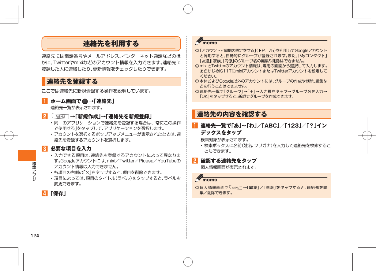 124 連絡先を利用する連絡先には電話番号やメールアドレス、インターネット通話などのほかに、Twitterやmixiなどのアカウント情報を入力できます。連絡先に登録した人に連絡したり、更新情報をチェックしたりできます。 連絡先を登録するここでは連絡先に新規登録する操作を説明しています。 ホーム画面で →「連絡先」連絡先一覧が表示されます。 M→「新規作成」→「連絡先を新規登録」• 同一のアプリケーションで連絡先を登録する場合は、「常にこの操作で使用する」をタップして、アプリケーションを選択します。• アカウントを選択するポップアップメニューが表示されたときは、連絡先を登録するアカウントを選択します。 必要な項目を入力• 入力できる項目は、連絡先を登録するアカウントによって異なります。Googleアカウントには、mixi/Twitter/Picasa/YouTubeのアカウント情報は入力できません。• 各項目の右側の「×」をタップすると、項目を削除できます。• 項目によっては、項目のタイトル(ラベル)をタップすると、ラベルを変更できます。 「保存」◎ 「アカウントと同期の設定をする」(▶P.175)を利用してGoogleアカウントと同期すると、自動的にグループが登録されます。また、「Myコンタクト」「友達」「家族」「同僚」のグループ名の編集や削除はできません。◎ mixiとTwitterのアカウント情報は、専用の画面から選択して入力します。あらかじめIS11TにmixiアカウントまたはTwitterアカウントを設定してください。◎ 本体およびGoogle以外のアカウントには、グループの作成や削除、編集などを行うことはできません。◎ 連絡先一覧で「グループ」→「+」→入力欄をタップ→グループ名を入力→「OK」をタップすると、新規でグループを作成できます。連絡先の内容を確認する 連絡先一覧で「あ」∼「わ」/「ABC」/「123」/「?」インデックスをタップ検索対象が表示されます。• 検索ボックスに名前(姓名、フリガナ)を入力して連絡先を検索することもできます。 確認する連絡先をタップ個人情報画面が表示されます。◎ 個人情報画面でM→「編集」/「削除」をタップすると、連絡先を編集/削除できます。