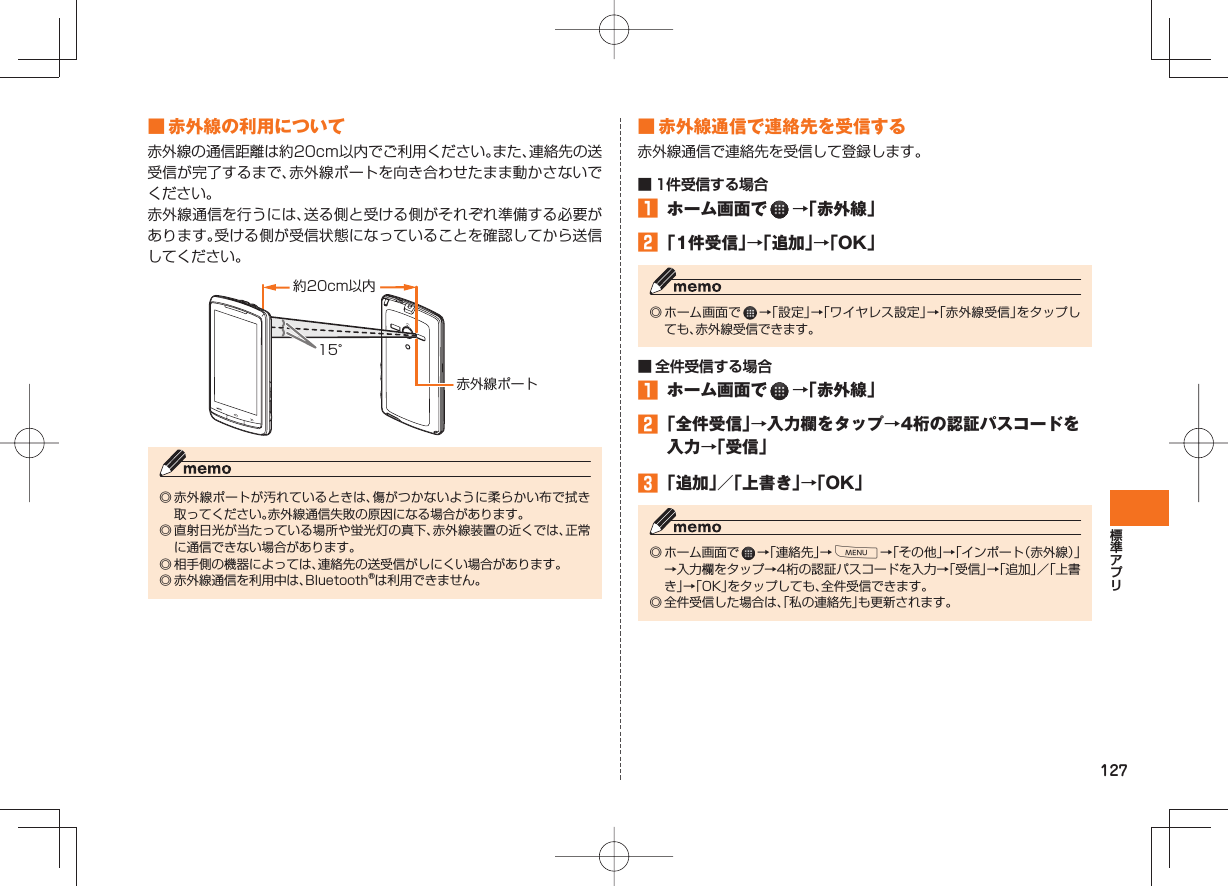 127 ■ 赤外線の利用について赤外線の通信距離は約20cm以内でご利用ください。また、連絡先の送受信が完了するまで、赤外線ポートを向き合わせたまま動かさないでください。赤外線通信を行うには、送る側と受ける側がそれぞれ準備する必要があります。受ける側が受信状態になっていることを確認してから送信してください。◎ 赤外線ポートが汚れているときは、傷がつかないように柔らかい布で拭き取ってください。赤外線通信失敗の原因になる場合があります。◎ 直射日光が当たっている場所や蛍光灯の真下、赤外線装置の近くでは、正常に通信できない場合があります。◎ 相手側の機器によっては、連絡先の送受信がしにくい場合があります。◎ 赤外線通信を利用中は、Bluetooth®は利用できません。約20cm以内15°赤外線ポート ■ 赤外線通信で連絡先を受信する 赤外線通信で連絡先を受信して登録します。■ 1件受信する場合 ホーム画面で →「赤外線」 「1件受信」→「追加」→「OK」◎ ホーム画面で →「設定」→「ワイヤレス設定」→「赤外線受信」をタップしても、赤外線受信できます。■ 全件受信する場合 ホーム画面で →「赤外線」 「全件受信」→入力欄をタップ→4桁の認証パスコードを入力→「受信」 「追加」/「上書き」→「OK」◎ ホーム画面で →「連絡先」→M→「その他」→「インポート(赤外線)」→入力欄をタップ→4桁の認証パスコードを入力→「受信」→「追加」/「上書き」→「OK」をタップしても、全件受信できます。◎ 全件受信した場合は、「私の連絡先」も更新されます。