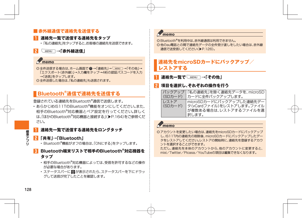 128 ■ 赤外線通信で連絡先を送信する 連絡先一覧で送信する連絡先をタップ• 「私の連絡先」をタップすると、お客様の連絡先を送信できます。 M→「赤外線送信」◎ 全件送信する場合は、ホーム画面で →「連絡先」→M→「その他」→「エクスポート(赤外線)」→入力欄をタップ→4桁の認証パスコードを入力→「送信」をタップします。◎ 全件送信した場合は、「私の連絡先」も送信されます。Bluetooth®通信で連絡先を送信する登録されている連絡先をBluetooth®通信で送信します。• あらかじめIS11TのBluetooth®機能をオンにしてください。また、相手のBluetooth®対応機器とペア設定を行ってください。詳しくは、「ほかのBluetooth®対応機器と接続する」(▶P.164)をご参照ください。 連絡先一覧で送信する連絡先をロングタッチ 「共有」→「Bluetooth」• Bluetooth®機能がオフの場合は、「ONにする」をタップします。 Bluetooth端末リストで相手のBluetooth®対応機器をタップ• 相手のBluetooth®対応機器によっては、受信を許可するなどの操作が必要な場合があります。• ステータスバーに が表示されたら、ステータスバーを下にドラッグして送信が完了したことを確認します。◎ Bluetooth®を利用中は、赤外線通信は利用できません。 ◎ 他のau電話との間で連絡先データの全件受け渡しをしたい場合は、赤外線通信で送受信してください(▶P.126)。連絡先をmicroSDカードに バックアップ/レストアする 連絡先一覧でM→「その他」 項目を選択し、それぞれの操作を行うバックアップ(SDカード)「私の連絡先」を除く連絡先データを、microSDカードに全件バックアップします。レストア(SDカード)microSDカードにバックアップした連絡先データ(vCardファイル)をレストアします。ファイルが複数ある場合は、レストアするファイルを選択します。◎ アカウントを変更したい場合は、連絡先をmicroSDカードにバックアップし、IS11T内の連絡先の削除後、microSDカードにバックアップしたデータをレストアしてください。レストアの開始時に、連絡先を登録するアカウントを選択することができます。 ただし、連絡先を本体のアカウントから、他のアカウントに変更すると、mixi/Twitter/Picasa/YouTubeの項目は編集できなくなります。