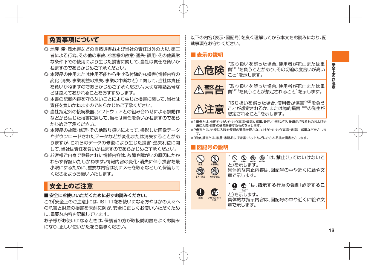 13免責事項について◎ 地震・雷・風水害などの自然災害および当社の責任以外の火災、第三者による行為、その他の事故、お客様の故意・過失・誤用・その他異常な条件下での使用により生じた損害に関して、当社は責任を負いかねますのであらかじめご了承ください。◎ 本製品の使用または使用不能から生ずる付随的な損害(情報内容の変化・消失、事業利益の損失、事業の中断など)に関して、当社は責任を負いかねますのであらかじめご了承ください。大切な電話番号などは控えておかれることをおすすめします。◎ 本書の記載内容を守らないことにより生じた損害に関して、当社は責任を負いかねますのであらかじめご了承ください。◎ 当社指定外の接続機器、ソフトウェアとの組み合わせによる誤動作などから生じた損害に関して、当社は責任を負いかねますのであらかじめご了承ください。◎ 本製品の故障・修理・その他取り扱いによって、撮影した画像データやダウンロードされたデータなどが変化または消失することがありますが、これらのデータの修復により生じた損害・逸失利益に関して、当社は責任を負いかねますのであらかじめご了承ください。◎ お客様ご自身で登録された情報内容は、故障や障がいの原因にかかわらず保証いたしかねます。情報内容の変化・消失に伴う損害を最小限にするために、重要な内容は別にメモを取るなどして保管してくださるようお願いいたします。安全上のご注意■ 安全にお使いいただくために必ずお読みください。この「安全上のご注意」には、IS11Tをお使いになる方やほかの人々への危害と財産の損害を未然に防ぎ、安全に正しくお使いいただくために、重要な内容を記載しています。お子様がお使いになるときは、保護者の方が取扱説明書をよくお読みになり、正しい使いかたをご指導ください。以下の内容(表示・図記号)を良く理解してから本文をお読みになり、記載事項をお守りください。 ■ 表示の説明“取り扱いを誤った場合、使用者が死亡または重傷(※1)を負うことがあり、その切迫の度合いが高いこと”を示します。“取り扱いを誤った場合、使用者が死亡または重傷(※1)を負うことが想定されること”を示します。“取り扱いを誤った場合、使用者が傷害(※2)を負うことが想定されるか、または物的損害(※3)の発生が想定されること”を示します。※1 重傷とは、失明やけが、やけど(高温・低温)、感電、骨折、中毒などで、後遺症が残るものおよび治療に入院・長期の通院を要するものをさします。※2 傷害とは、治療に入院や長期の通院を要さない、けが・やけど(高温・低温)・感電などをさします。※3物的損害とは、家屋・家財および家畜・ペットなどにかかわる拡大損害をさします。 ■ 図記号の説明 “ ”は、禁止(してはいけないこと)を示します。具体的な禁止内容は、図記号の中や近くに絵や文章で示します。 “ ”は、指示する行為の強制(必ずすること)を示します。具体的な指示内容は、図記号の中や近くに絵や文章で示します。