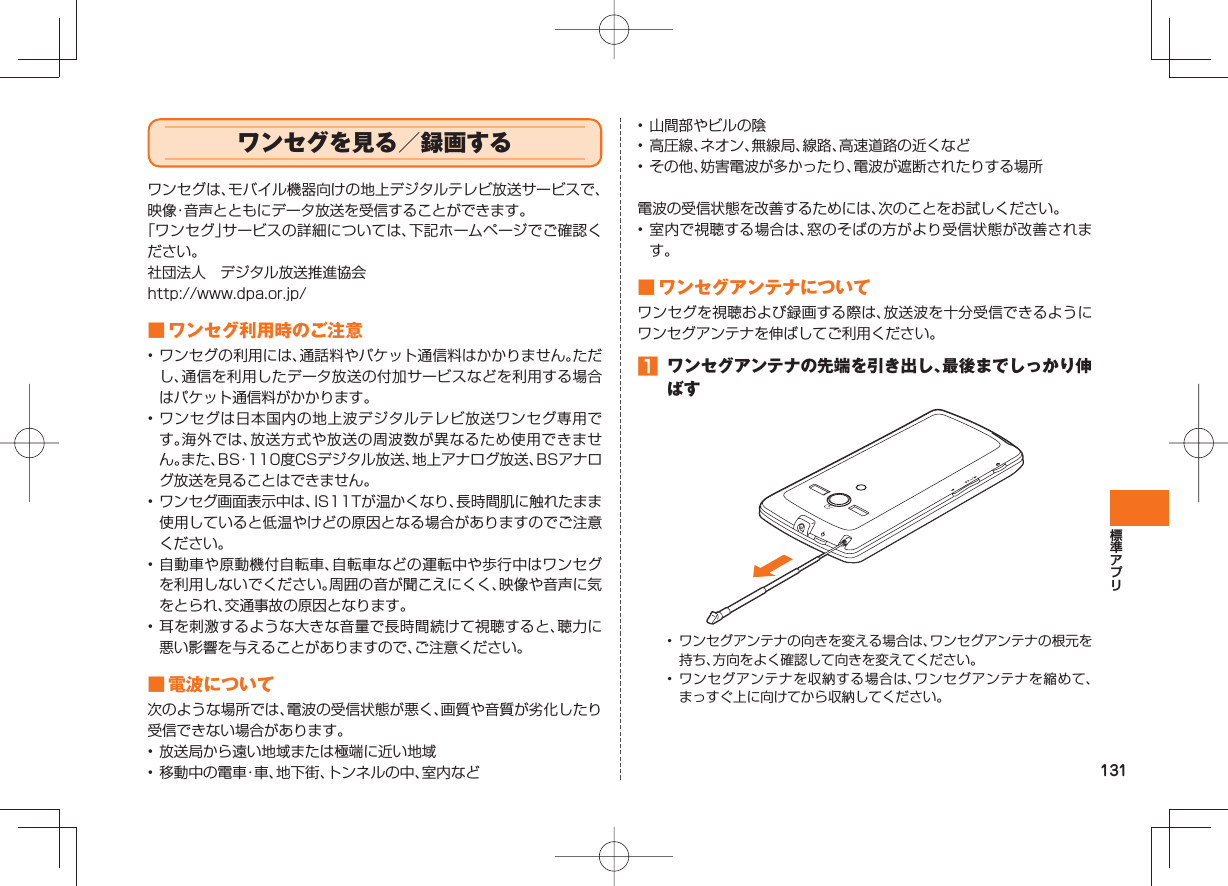 131 ワンセグを見る/録画するワンセグは、モバイル機器向けの地上デジタルテレビ放送サービスで、映像・音声とともにデータ放送を受信することができます。「ワンセグ」サービスの詳細については、下記ホームページでご確認ください。社団法人 デジタル放送推進協会http://www.dpa.or.jp/ ■ ワンセグ利用時のご注意• ワンセグの利用には、通話料やパケット通信料はかかりません。ただし、通信を利用したデータ放送の付加サービスなどを利用する場合はパケット通信料がかかります。• ワンセグは日本国内の地上波デジタルテレビ放送ワンセグ専用です。海外では、放送方式や放送の周波数が異なるため使用できません。また、BS・110度CSデジタル放送、地上アナログ放送、BSアナログ放送を見ることはできません。• ワンセグ画面表示中は、IS11Tが温かくなり、長時間肌に触れたまま使用していると低温やけどの原因となる場合がありますのでご注意ください。• 自動車や原動機付自転車、自転車などの運転中や歩行中はワンセグを利用しないでください。周囲の音が聞こえにくく、映像や音声に気をとられ、交通事故の原因となります。• 耳を刺激するような大きな音量で長時間続けて視聴すると、聴力に悪い影響を与えることがありますので、ご注意ください。 ■ 電波について次のような場所では、電波の受信状態が悪く、画質や音質が劣化したり受信できない場合があります。• 放送局から遠い地域または極端に近い地域• 移動中の電車・車、地下街、トンネルの中、室内など• 山間部やビルの陰• 高圧線、ネオン、無線局、線路、高速道路の近くなど• その他、妨害電波が多かったり、電波が遮断されたりする場所電波の受信状態を改善するためには、次のことをお試しください。• 室内で視聴する場合は、窓のそばの方がより受信状態が改善されます。 ■ ワンセグ アンテナについてワンセグを視聴および録画する際は、放送波を十分受信できるようにワンセグアンテナを伸ばしてご利用ください。 ワンセグアンテナの先端を引き出し、最後までしっかり伸ばす• ワンセグアンテナの向きを変える場合は、ワンセグアンテナの根元を持ち、方向をよく確認して向きを変えてください。• ワンセグアンテナを収納する場合は、ワンセグアンテナを縮めて、まっすぐ上に向けてから収納してください。