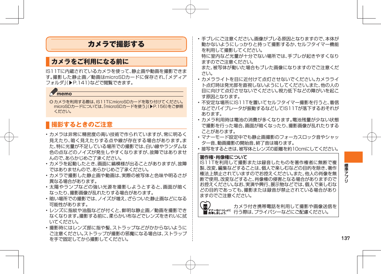 137 カメラで撮影するカメラをご利用になる前にIS11Tに内蔵されているカメラを使って、静止画や動画を撮影できます。撮影した静止画/動画はmicroSDカードに保存され、「メディアフォルダ」(▶P.141)などで閲覧できます。◎ カメラを利用する際は、IS11TにmicroSDカードを取り付けてください。microSDカードについては、「microSDカードを使う」(▶P.156)をご参照ください。 撮影するときのご注意• カメラは非常に精密度の高い技術で作られていますが、常に明るく見えたり、暗く見えたりする点や線が存在する場合があります。また、特に光量が不足している場所での撮影では、白い線やランダムな色の点などのノイズが発生しやすくなりますが、故障ではありませんので、あらかじめご了承ください。• カメラを起動したとき、画面に縞模様が出ることがありますが、故障ではありませんので、あらかじめご了承ください。• カメラで撮影した静止画や動画は、実際の被写体と色味や明るさが異なる場合があります。• 太陽やランプなどの強い光源を撮影しようとすると、画面が暗くなったり、撮影画像が乱れたりする場合があります。• 暗い場所での撮影では、ノイズが増え、ざらついた静止画などになる可能性があります。• レンズに指紋や油脂などが付くと、鮮明な静止画/動画を撮影できなくなります。撮影する前に、柔らかい布などでレンズをきれいに拭いてください。• 撮影時にはレンズ部に指や髪、ストラップなどがかからないようにご注意ください。ストラップが撮影の邪魔になる場合は、ストラップを手で固定してから撮影してください。• 手ブレにご注意ください。画像がブレる原因となりますので、本体が動かないようにしっかりと持って撮影するか、セルフタイマー機能を利用して撮影してください。 特に室内など光量が十分でない場所では、手ブレが起きやすくなりますのでご注意ください。 また、被写体が動いた場合もブレた画像になりますのでご注意ください。• カメラライトを目に近付けて点灯させないでください。カメラライト点灯時は発光部を直視しないようにしてください。また、他の人の目に向けて点灯させないでください。視力低下などの障がいを起こす原因となります。• 不安定な場所にIS11Tを置いてセルフタイマー撮影を行うと、着信などでバイブレータが振動するなどしてIS11Tが落下するおそれがあります。• カメラ利用時は電池の消費が多くなります。電池残量が少ない状態で撮影を行った場合、画面が暗くなったり、撮影画像が乱れたりすることがあります。• マナーモード設定中でも静止画撮影のフォーカスロック音やシャッター音、動画撮影の開始音、終了音は鳴ります。• 接写をするときは、被写体とレンズの距離を約10cmにしてください。著作権・肖像権についてIS11Tを利用して撮影または録音したものを著作権者に無断で複製、改変、編集などすることは、個人で楽しむなどの目的を除き、著作権法上禁止されていますのでお控えください。また、他人の肖像を無断で使用、改変などすると、肖像権の侵害となる場合がありますのでお控えください。なお、実演や興行、展示物などでは、個人で楽しむなどの目的であっても、撮影または録音が禁止されている場合がありますのでご注意ください。カメラ付き携帯電話を利用して撮影や画像送信を行う際は、プライバシーなどにご配慮ください。