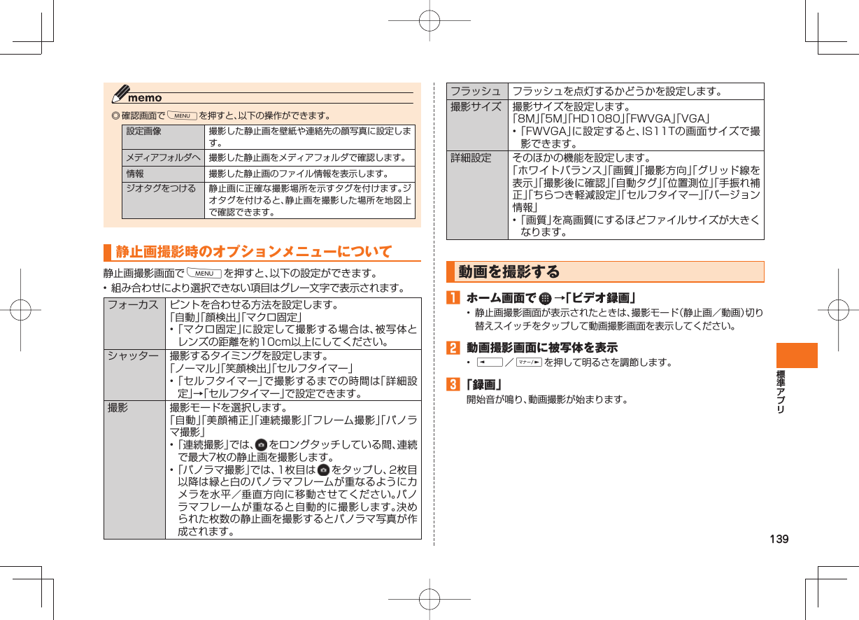 139◎ 確認画面でMを押すと、以下の操作ができます。設定画像 撮影した静止画を壁紙や連絡先の顔写真に設定します。メディアフォルダへ 撮影した静止画をメディアフォルダで確認します。情報 撮影した静止画のファイル情報を表示します。ジオタグをつける 静止画に正確な撮影場所を示すタグを付けます。ジオタグを付けると、静止画を撮影した場所を地図上で確認できます。静止画撮影時のオプションメニューについて静止画撮影画面でMを押すと、以下の設定ができます。• 組み合わせにより選択できない項目はグレー文字で表示されます。 フォーカス ピントを合わせる方法を設定します。「自動」「顔検出」「マクロ固定」• 「マクロ固定」に設定して撮影する場合は、被写体とレンズの距離を約10cm以上にしてください。シャッター 撮影するタイミングを設定します。「ノーマル」「笑顔検出」「セルフタイマー」• 「セルフタイマー」で撮影するまでの時間は「詳細設定」→「セルフタイマー」で設定できます。撮影 撮影モードを選択します。「自動」「美顔補正」「連続撮影」「フレーム撮影」「パノラマ撮影」• 「連続撮影」では、 をロングタッチしている間、連続で最大7枚の静止画を撮影します。• 「パノラマ撮影」では、1枚目は をタップし、2枚目以降は緑と白のパノラマフレームが重なるようにカメラを水平/垂直方向に移動させてください。パノラマフレームが重なると自動的に撮影します。決められた枚数の静止画を撮影するとパノラマ写真が作成されます。フラッシュ フラッシュを点灯するかどうかを設定します。撮影サイズ 撮影サイズを設定します。「8M」「5M」「HD1080」「FWVGA」「VGA」• 「FWVGA」に設定すると、IS11Tの画面サイズで撮影できます。 詳細設定 そのほかの機能を設定します。「ホワイトバランス」「画質」「撮影方向」「グリッド線を表示」「撮影後に確認」「自動タグ」「位置測位」「手振れ補正」「ちらつき軽減設定」「セルフタイマー」「バージョン情報」• 「画質」を高画質にするほどファイルサイズが大きくなります。 動画を撮影する ホーム画面で →「ビデオ録画」• 静止画撮影画面が表示されたときは、撮影モード(静止画/動画)切り替えスイッチをタップして動画撮影画面を表示してください。 動画撮影画面に被写体を表示• E/Fを押して明るさを調節します。 「録画」開始音が鳴り、動画撮影が始まります。