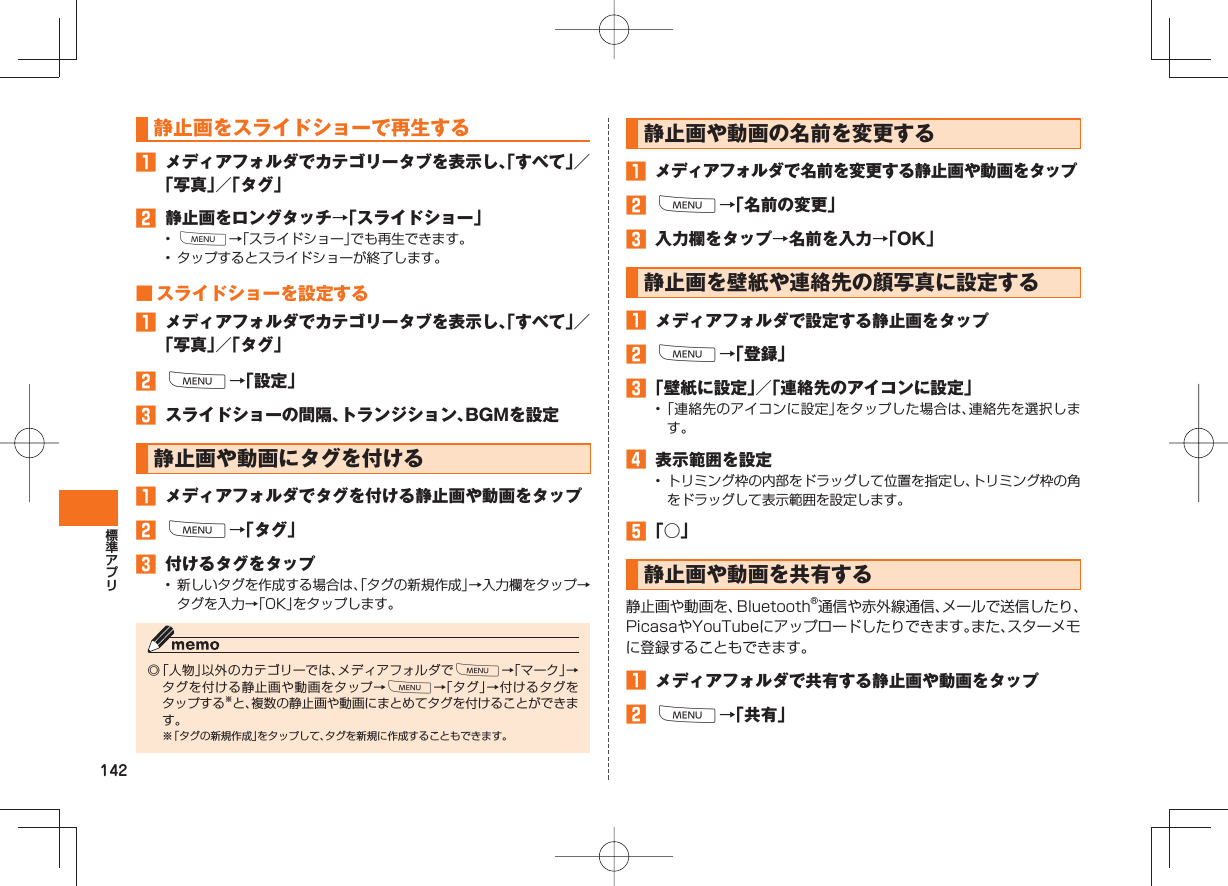 142静止画を スライドショーで再生する メディアフォルダでカテゴリータブを表示し、「すべて」/「写真」/「タグ」 静止画をロングタッチ→「スライドショー」• M→「スライドショー」でも再生できます。• タップするとスライドショーが終了します。 ■ スライドショーを設定する メディアフォルダでカテゴリータブを表示し、「すべて」/「写真」/「タグ」 M→「設定」 スライドショーの間隔、トランジション、BGMを設定静止画や動画にタグを付ける メディアフォルダでタグを付ける静止画や動画をタップ M→「タグ」 付けるタグをタップ• 新しいタグを作成する場合は、「タグの新規作成」→入力欄をタップ→タグを入力→「OK」をタップします。◎ 「人物」以外のカテゴリーでは、メディアフォルダでM→「マーク」→タグを付ける静止画や動画をタップ→M→「タグ」→付けるタグをタップする※と、複数の静止画や動画にまとめてタグを付けることができます。※ 「タグの新規作成」をタップして、タグを新規に作成することもできます。静止画や動画の 名前を変更する メディアフォルダで名前を変更する静止画や動画をタップ M→「名前の変更」 入力欄をタップ→名前を入力→「OK」静止画を壁紙や連絡先の顔写真に設定する メディアフォルダで設定する静止画をタップ M→「登録」 「壁紙に設定」/「連絡先のアイコンに設定」• 「連絡先のアイコンに設定」をタップした場合は、連絡先を選択します。 表示範囲を設定• トリミング枠の内部をドラッグして位置を指定し、トリミング枠の角をドラッグして表示範囲を設定します。 「○」 静止画や動画を共有する 静止画や動画を、Bluetooth®通信や赤外線通信、メールで送信したり、PicasaやYouTubeにアップロードしたりできます。また、スターメモに登録することもできます。 メディアフォルダで共有する静止画や動画をタップ M→「共有」