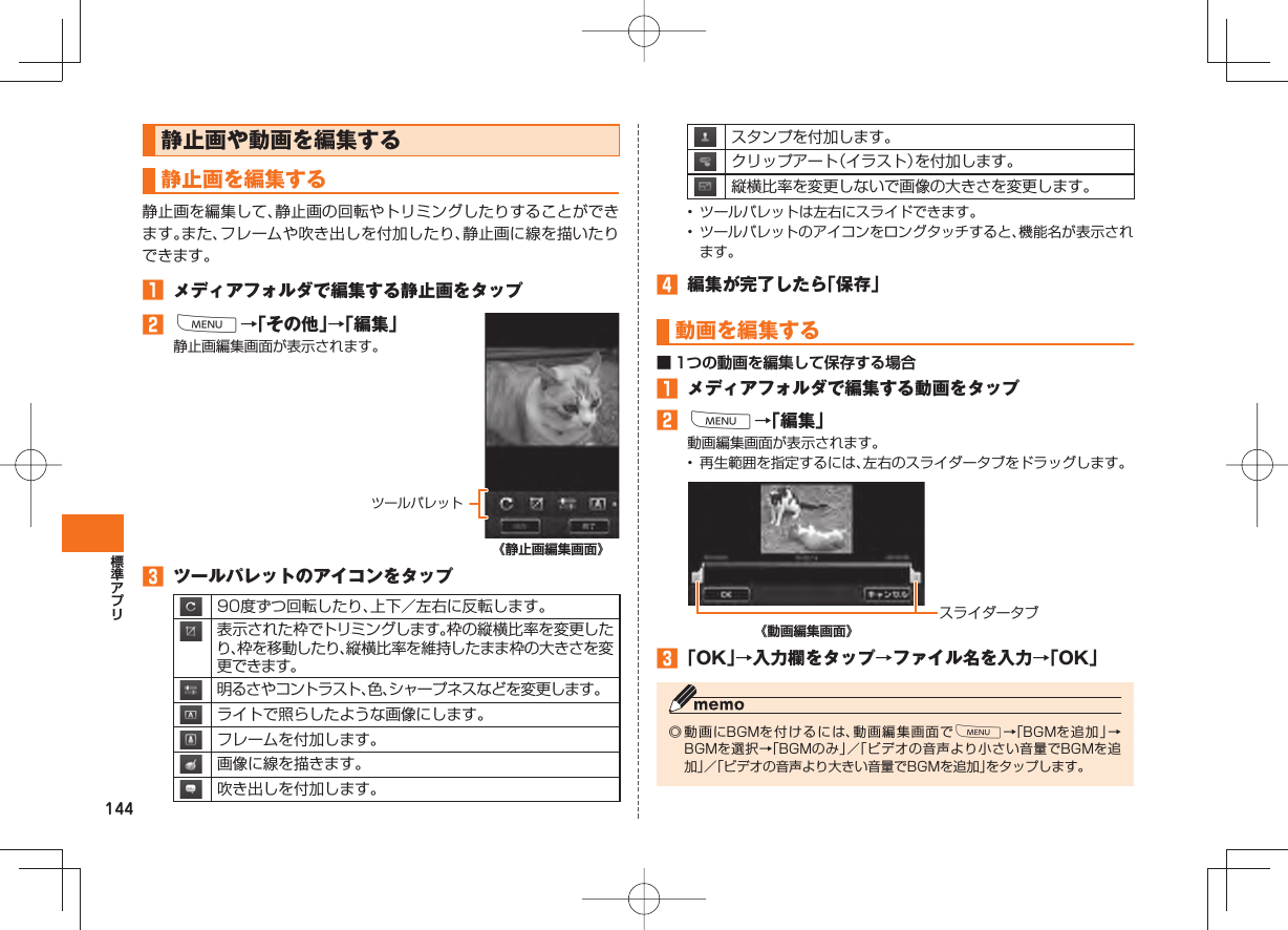 144静止画や動画を編集する 静止画を 編集する静止画を編集して、静止画の回転やトリミングしたりすることができます。また、フレームや吹き出しを付加したり、静止画に線を描いたりできます。 メディアフォルダで編集する静止画をタップ M→「その他」→「編集」静止画編集画面が表示されます。《静止画編集画面》 ツールパレットのアイコンをタップ90度ずつ回転したり、上下/左右に反転します。表示された枠でトリミングします。枠の縦横比率を変更したり、枠を移動したり、縦横比率を維持したまま枠の大きさを変更できます。明るさやコントラスト、色、シャープネスなどを変更します。ライトで照らしたような画像にします。フレームを付加します。画像に線を描きます。吹き出しを付加します。ツールパレットスタンプを付加します。クリップアート(イラスト)を付加します。縦横比率を変更しないで画像の大きさを変更します。• ツールパレットは左右にスライドできます。• ツールパレットのアイコンをロングタッチすると、機能名が表示されます。 編集が完了したら「保存」 動画を編集する■ 1つの動画を編集して保存する場合 メディアフォルダで編集する動画をタップ M→「編集」動画編集画面が表示されます。• 再生範囲を指定するには、左右のスライダータブをドラッグします。スライダータブ《動画編集画面》 「OK」→入力欄をタップ→ファイル名を入力→「OK」◎ 動画にBGMを付けるには、動画編集画面でM→「BGMを追加」→BGMを選択→「BGMのみ」/「ビデオの音声より小さい音量でBGMを追加」/「ビデオの音声より大きい音量でBGMを追加」をタップします。